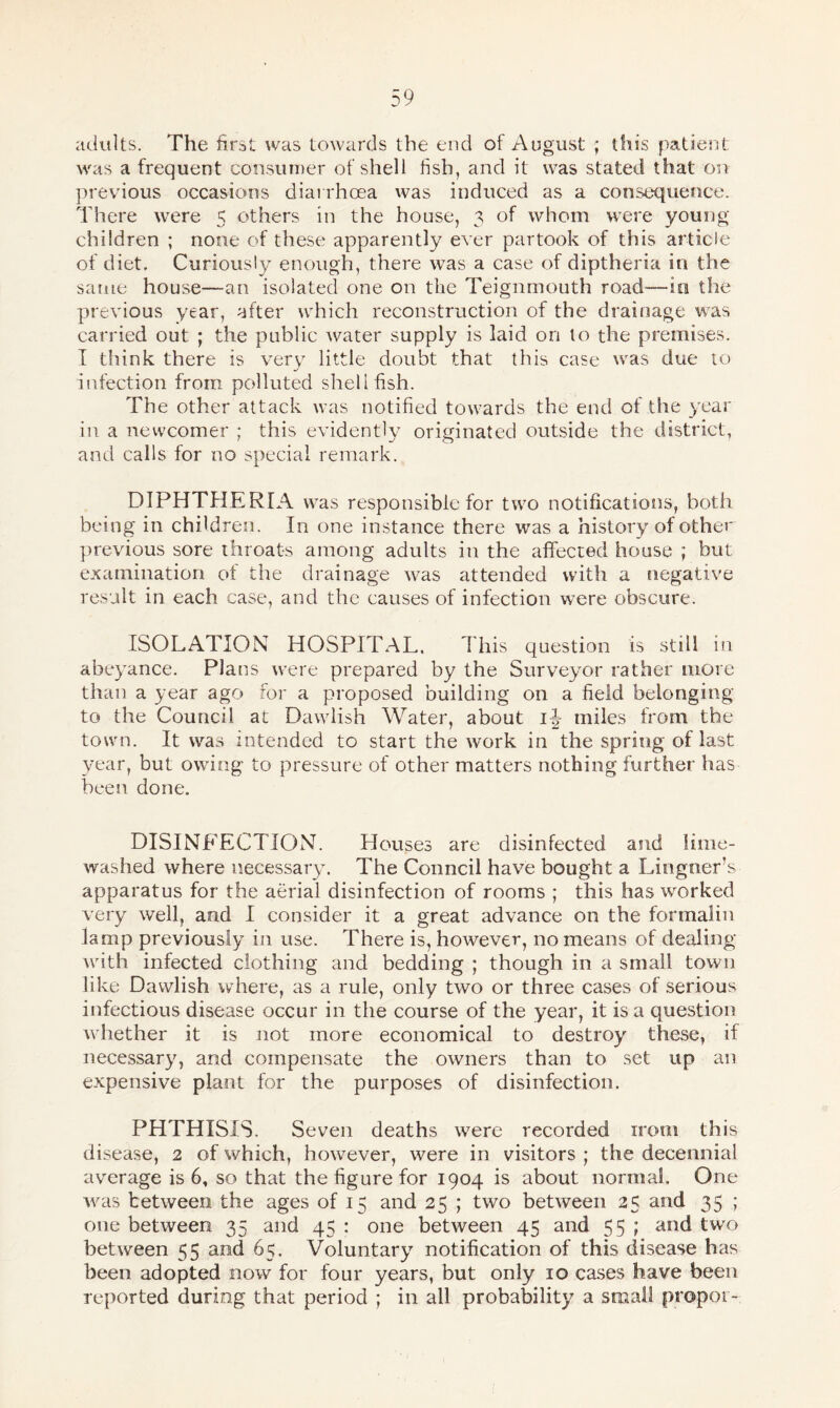 adults. The first was towards the end of August ; this patient was a frequent consumer of shell fish, and it was stated that on previous occasions diarrhoea was induced as a consequence. There were 5 others in the house, 3 of whom were young- children ; none of these apparently ever partook of this article of diet. Curiously enough, there was a case of diptheria in the same house—an isolated one on the Teignmouth road—in the previous year, after which reconstruction of the drainage was carried out ; the public water supply is laid on to the premises. I think there is very little doubt that this case was due to infection from polluted shellfish. The other attack was notified towards the end of the year in a newcomer ; this evidently originated outside the district, and calls for no special remark. DIPHTHERIA was responsible for two notifications, both being in children. In one instance there was a history of other previous sore throats among adults in the affected house ; but examination of the drainage was attended with a negative result in each case, and the causes of infection were obscure. ISOLATION HOSPITAL. This question is still in abeyance. Plans were prepared by the Surveyor rather more than a year ago for a proposed building on a field belonging to the Council at Dawlish Water, about ij- miles from the town. It was intended to start the work in the spring of last year, but owing to pressure of other matters nothing further has been done. DISINFECTION. Houses are disinfected and lime- washed where necessary. The Council have bought a Lingners apparatus for the aerial disinfection of rooms ; this has worked very well, and I consider it a great advance on the formalin lamp previously in use. There is, however, no means of dealing with infected clothing and bedding ; though in a small town like Dawlish where, as a rule, only two or three cases of serious infectious disease occur in the course of the year, it is a question whether it is not more economical to destroy these, if necessary, and compensate the owners than to set up an expensive plant for the purposes of disinfection. PHTHISIS. Seven deaths were recorded irom this disease, 2 of which, however, were in visitors ; the decennial average is 6, so that the figure for 1904 is about normal. One was between the ages of 15 and 25 ; two between 25 and 35 ; one between 35 and 45 : one between 45 and 55 ; and twro between 55 and 65. Voluntary notification of this disease has been adopted now for four years, but only 10 cases have been reported during that period ; in all probability a small propoi-