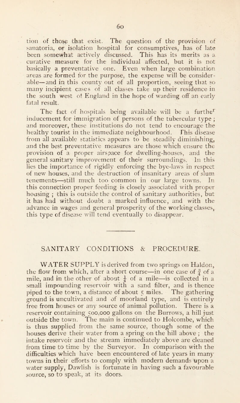 tion of those that exist. The question of the provision of sanatoria, or isolation hospital for consumptives, has of late been somewhat actively discussed. This has its merits as a curative measure for the individual affected, but it is not basically a preventative one. Even when large combination areas are formed for the purpose, the expense will be consider¬ able— and in this county out of all proportion, seeing that so many incipient cases of all classes take up their residence in the south west oi England in the hope of warding off an early fatal result. The fact of hospitals being available will be a furthe1 inducement for immigration of persons of the tubercular type ; and moreover, these institutions do not tend to encourage the healthy tourist in the immediate neighbourhood. This disease from all available statistics appears to be steadily diminishing, and the best preventative measures are those which ensure the provision of a proper airspace for dwelling-houses, and the general sanitary improvement of their surroundings. In this lies the importance of rigidly enforcing the bye-laws in respect of new houses, and the destruction of insanitary areas of slum tenements—still much too common in our large towns. In this connection proper feeding is closely associated with proper housing ; this is outside the control of sanitary authorities, but it has had without doubt a marked influence, and with the advance in wages and general prosperity of the working classes, this type of disease will tend eventually to disappear. SANITARY CONDITIONS & PROCEDURE. WATER SUPPLY is derived from two springs on Haldon, the flow from which, after a short course—in one case of f of a mile, and in the other of about £ of a mile—is collected in a small impounding reservoir with a sand filter, and is thence piped to the town, a distance of about 5 miles. The gathering ground is uncultivated and of moorland type, and is entirely free from houses or any source of animal pollution. There is a reservoir containing 500,000 gallons on the Burrows, a hill just outside the town. The main is continued to Holcombe, which is thus supplied from the same source, though some of the houses derive their water from a spring on the hill above ; the intake reservoir and the stream immediately above are cleaned from time to time by the Surveyor. In comparison with the difficulties which have been encountered of late years in many towns in their efforts to comply with modern demands upon a water supply, Dawlish is fortunate in having such a favourable source, so to speak, at its doors.