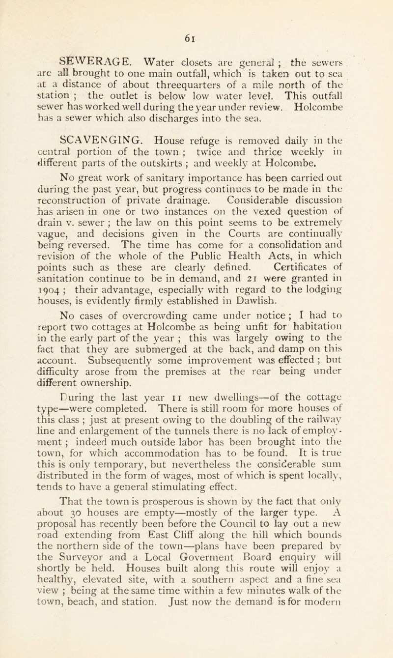 SEWERAGE. Water closets are general ; the sewers are all brought to one main outfall, which is taken out to sea at a distance of about threequarters of a mile north of the station ; the outlet is below low water level. This outfall sewer has worked well during the year under review. Holcombe has a sewer which also discharges into the sea. SCAVENGING. House refuge is removed daily in the central portion of the town ; twice and thrice weekly in different parts of the outskirts ; and weekly at Holcombe. No great work of sanitary importance has been carried out during the past year, but progress continues to be made in the reconstruction of private drainage. Considerable discussion has arisen in one or two instances on the vexed question of drain v. sewer ; the law on this point seems to be extremely vague, and decisions given in the Courts are continually being reversed. The time has come for a consolidation and revision of the whole of the Public Health Acts, in which points such as these are clearly defined. Certificates of sanitation continue to be in demand, and 21 were granted in 1904 ; their advantage, especially with regard to the lodging- houses, is evidently firmly established in Dawlish. No cases of overcrowding came under notice ; I had to report two cottages at Holcombe as being unfit for habitation in the early part of the year ; this was largely owing to the fact that they are submerged at the back, and damp on this account. Subsequently some improvement was effected ; but difficulty arose from the premises at the rear being under different ownership. During the last year 11 new dwellings—of the cottage type—were completed. There is still room for more houses of this class ; just at present owing to the doubling of the railway line and enlargement of the tunnels there is no lack of employ¬ ment ; indeed much outside labor has been brought into the town, for which accommodation has to be found. It is true this is only temporary, but nevertheless the considerable sum distributed in the form of wages, most of which is spent locally, tends to have a general stimulating effect. That the town is prosperous is shown by the fact that only about 30 houses are empty—mostly of the larger type. A proposal has recently been before the Council to lay out a new road extending from East Cliff along the hill which bounds the northern side of the town-—plans have been prepared by the Surveyor and a Local Goverment P>oard enquiry will shortly be held. Houses built along this route will enjoy a healthy, elevated site, with a southern aspect and a fine sea view ; being at the same time within a few minutes walk of the town, beach, and station. Just now the demand is for modern