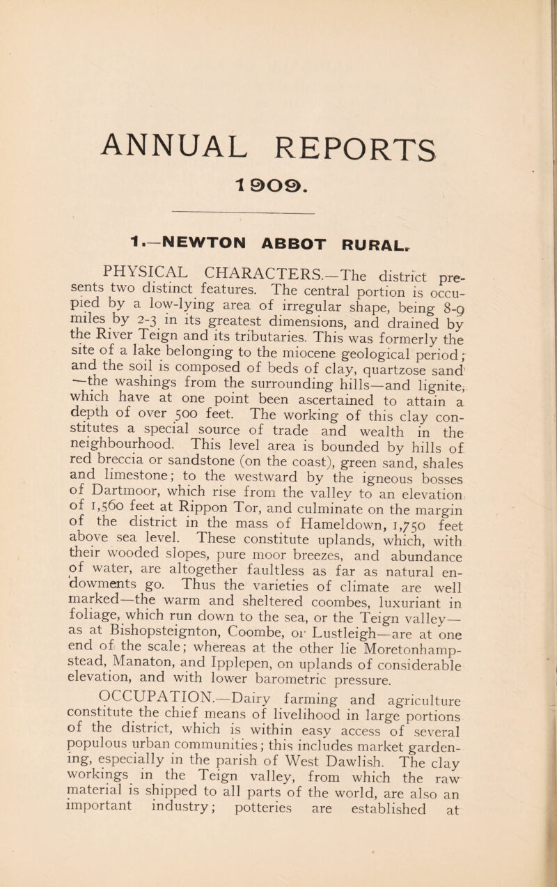 1 909. 1.—NEWTON ABBOT RURAL, PHYSICAL CHARACTERS.-The district pre¬ sents two distinct features. The central portion is occu¬ pied by a low-lying area of irregular shape, being 8-9 miles by 2-3 m its greatest dimensions, and drained by the River Teign and its tributaries. This was formerly the site of a lake belonging to the miocene geological period; and the soil is composed of beds of clay, quartzose sand the washings from the surrounding hills—and lignite, which have at one point been ascertained to attain a depth of over 500 feet. The working of this clay con¬ stitutes a special source of trade and wealth in the neighbourhood. This level area is bounded by hills of red breccia or sandstone (on the coast), green sand, shales and limestone; to the westward by the igneous bosses of Dartmoor, which rise from the valley to an elevation of 1 >560 feet at Rippon Tor, and culminate on the margin of the district in the mass of Hameldown, 1,750 feet above sea level. These constitute uplands, which, with their wooded slopes, pure moor breezes, and abundance pf water, are altogether faultless as far as natural en¬ dowments go. Thus the varieties of climate are well marked the warm and sheltered coombes, luxuriant in foliage, which run down to the sea, or the Teign valley— as at Bishopsteignton, Coombe, or Lustleigh—are at one end of the scale; whereas at the other he Moretonhamp- stead, Manaton, and Ipplepen, on uplands of considerable elevation, and with lower barometric pressure. OCCUPATION.—Dairy farming and agriculture constitute the chief means of livelihood m large portions of the district, which is within easy access of several populous urban communities; this includes market garden- mg, especially in the parish of West Dawlish. The clay workings in the Teign valley, from which the raw material is shipped to all parts of the world, are also an important industry; potteries are established at