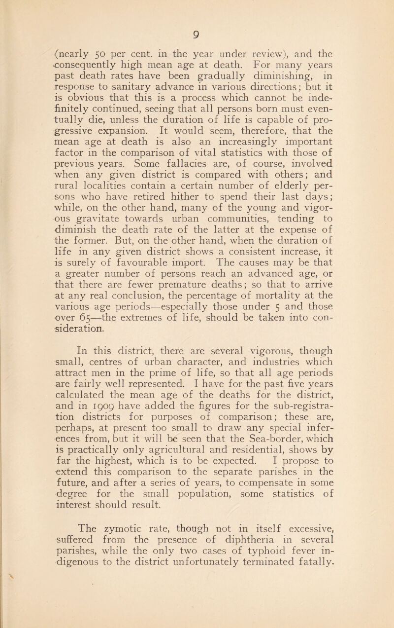 (nearly 50 per cent, in the year under review), and the ■consequently high mean age at death. For many years past death rates have been gradually diminishing, in response to sanitary advance in various directions; but it is obvious that this is a process which cannot be inde¬ finitely continued, seeing that all persons born must even¬ tually die, unless the duration of life is capable of pro¬ gressive expansion. It would seem, therefore, that the mean age at death is also an increasingly important factor in the comparison of vital statistics with those of previous years. Some fallacies are, of course, involved when any given district is compared with others; and rural localities contain a certain number of elderly per¬ sons who have retired hither to spend their last days; while, on the other hand, many of the young and vigor¬ ous gravitate towards urban communities, tending to diminish the death rate of the latter at the expense of the former. But, on the other hand, when the duration of life in any given district shows a consistent increase, it is surely of favourable import. The causes may be that a greater number of persons reach an advanced age, or that there are fewer premature deaths; so that to arrive at any real conclusion, the percentage of mortality at the various age periods—especially those under 5 and those over 65—the extremes of life, should be taken into con¬ sideration. In this district, there are several vigorous, though small, centres of urban character, and industries which attract men in the prime of life, so that all age periods are fairly well represented. I have for the past five years calculated the mean age of the deaths for the district, and in 1909 have added the figures for the sub-registra¬ tion districts for purposes of comparison; these are, perhaps, at present too small to draw any special infer¬ ences from, but it will be seen that the Sea-border, which is practically only agricultural and residential, shows by far the highest, which is to be expected. I propose to extend this comparison to the separate parishes in the future, and after a series of years, to compensate in some degree for the small population, some statistics of interest should result. The zymotic rate, though not in itself excessive, suffered from the presence of diphtheria in several parishes, while the only two cases of typhoid fever in¬ digenous to the district unfortunately terminated fatally.