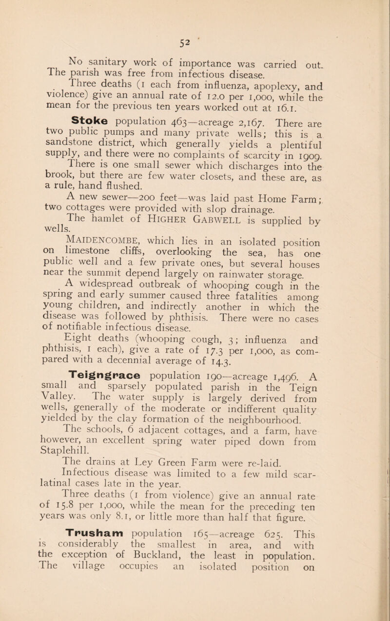 No sanitary work of importance was carried out. The parish was free from infectious disease. Three deaths (i each from influenza, apoplexy, and violence) give an annual rate of 12.0 per 1,000, while the mean for the previous ten years worked out at 16.1. Stoke population 463—acreage 2,167. There are two public pumps and many private wells; this is a sandstone district, which generally yields a plentiful supply, and there were no complaints of scarcity in 1909. There is one small sewer which discharges into the brook, but there are few water closets, and these are, as a rule, hand flushed. A new sewer—200 feet—was laid past Home Farm; two cottages were provided with slop drainage. The hamlet of Higher Gabwell is supplied by wells. Maidencombe, which lies in an isolated position on limestone cliffs, overlooking the sea, has one public well and a few private ones, but several houses near the summit depend largely on rainwater storage. A widespread outbreak of whooping cough in the spring and early summer caused three fatalities among young children, and indirectly another in which the disease was followed by phthisis. There were no cases of notifiable infectious disease. Eight deaths (whooping cough, 3; influenza and phthisis, 1 each), give a rate of 17.3 per 1,000, as com¬ pared with a decennial average of 14.3. Teigngrace population 190—acreage 1,496. A small and sparsely populated parish in the Teign Valley. The water supply is largely derived from wells, generally of the moderate or indifferent quality yielded by the clay formation of the neighbourhood. The schools, 6 adjacent cottages, and a farm, have however, an excellent spring water piped down from Staplehill. The drains at Ley Green Farm were re-laid. Infectious disease was limited to a few mild scar¬ latinal cases late in the year. Three deaths (1 from violence) give an annual rate of 15.8 per 1,000, while the mean for the preceding ten years was only 8.1, or little more than half that figure. Trusham population 165—acreage 625. This is considerably the smallest in area, and with the exception of Buckland, the least in population. The village occupies an isolated position on