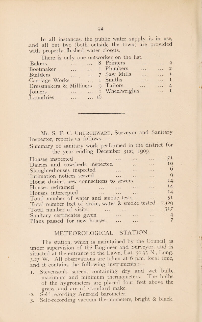 In all instances, the public water supply is in use, rand all but two (both outside the town) are provided with properly flushed water closets. There is only one outworker on the list. Bakers Bootmaker Builders Carriage Works Dressmakers & Milliners J oiners Laundries 8 Printers I Plumbers 7 Saw Mills i Smiths 9 Tailors i Wheelwrights 16 2 2 I I 4 i Mr. S. F. C. Churchward, Surveyor and Sanitary Inspector, reports as follows : — Summary of sanitary work performed in the district for the year ending December 31st, 1909. Houses inspected • • • • • • • • 71 Dairies and cowsheds inspected • . • • • • IO Slaughterhouses inspected ••• ••• ••• 6 Intimation notices served • • • • • • • • 9 House drains, new connections to sewers 14 Houses redrained 14 Houses intercepted ... ... • • • 14 Total number of water and smok e tests 5i Total number feet of dram, water & smoke tested C32Q Total number of visits • • • • • • 317 Sanitary certificates given ••• ••• ••• 4 Plans passed for new houses METEOROLOGICAL ••• ••• ••• STATION. 7 The station, which is maintained by the Council, is under supervision of the Engineer and Surveyor, and is situated at the entrance to the Lawn, Lat. 50.35 N., Long. 3.27 W. All observations are taken at 6 p.m. local time, and it contains the following instruments : — 1. Stevenson’s screen, containing dry and wet bulb, maximum and minimum thermometers. The bulbs of the hygrometers are placed four feet above the grass, and are of standard make. 2. Self-recording Aneroid barometer. 3. Self-recording vacuum thermometers, bright & black.