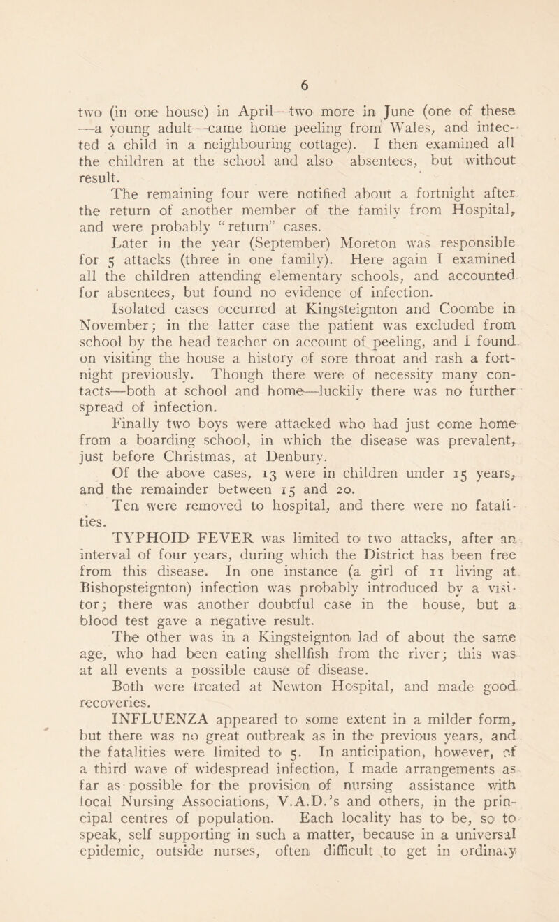 two (in one house) in April-two more in June (one of these —a young adult—came home peeling from Wales, and inlec-- ted a child in a neighbouring cottage). I then examined all the children at the school and also absentees, but without result. The remaining four were notified about a fortnight after, the return of another member of the family from Hospital, and were probably “ return” cases. Later in the year (September) Moreton was responsible for 5 attacks (three in one family). Here again I examined all the children attending elementary schools, and accounted for absentees, but found no evidence of infection. Isolated cases occurred at Kingsteignton and Coombe in November; in the latter case the patient was excluded from school by the head teacher on account of peeling, and i found on visiting the house a history of sore throat and rash a fort¬ night previously. Though there were of necessity many con¬ tacts—both at school and home—luckily there was no further spread of infection. Finally two boys were attacked who had just come home from a boarding school, in which the disease was prevalent, just before Christmas, at Denbury. Of the above cases, 13, were in children under 15 years, and the remainder between 15 and 20. Ten were removed to hospital, and there were no fatali¬ ties. TYPHOID FEVER was limited to two attacks, after an interval of four years, during which the District has been free from this disease. In one instance (a girl of 11 living at Bishopsteignton) infection was probably introduced by a visi¬ tor ; there was another doubtful case in the house, but a blood test gave a negative result. The other was in a Kingsteignton lad of about the same age, who had been eating shellfish from the river; this was at all events a possible cause of disease. Both were treated at Newton Hospital, and made good recoveries. INFLUENZA appeared to some extent in a milder form, but there was no great outbreak as in the previous years, and the fatalities were limited to 5. In anticipation, however, of a third wave of widespread infection, I made arrangements as far as possible for the provision of nursing assistance with local Nursing Associations, V.A.D.’s and others, in the prin¬ cipal centres of population. Each locality has to be, so* to speak, self supporting in such a matter, because in a universal epidemic, outside nurses, often difficult to get in ordinary