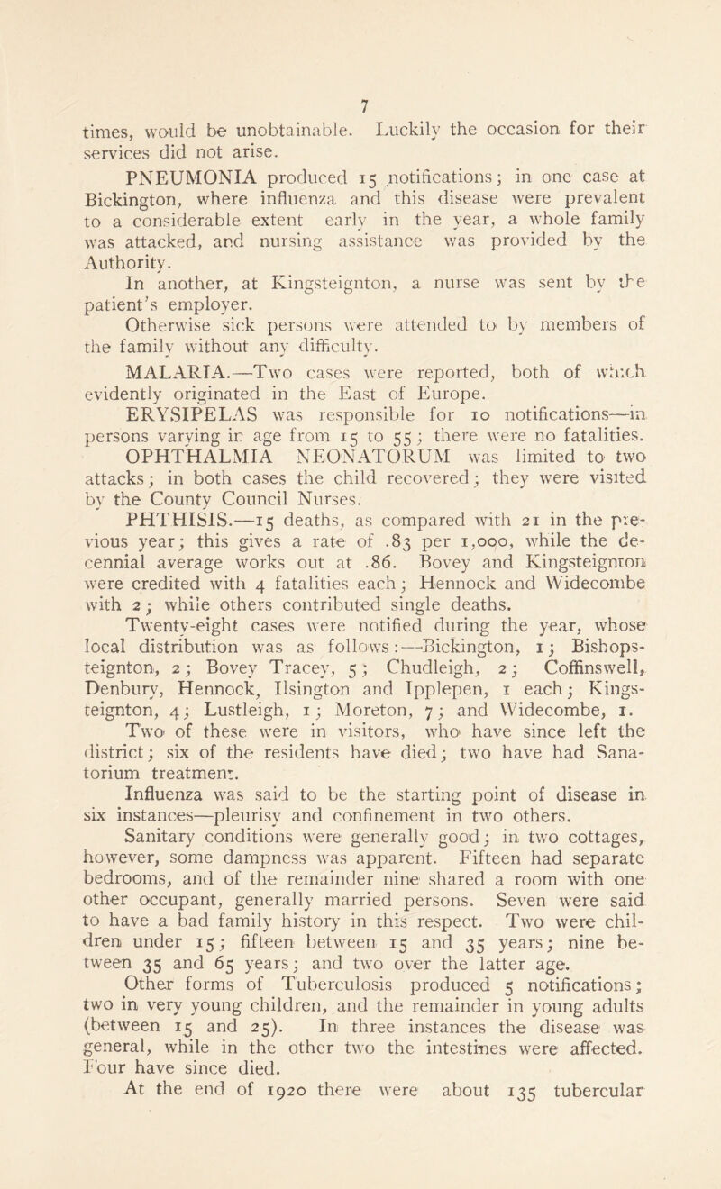 times, would be unobtainable. Luckily the occasion for their services did not arise. PNEUMONIA produced 15 notifications; in one case at Bickington, where influenza and this disease were prevalent to a considerable extent early in the year, a whole family was attacked, and nursing assistance was provided by the Authority. In another, at Kingsteignton, a nurse was sent by the patient’s employer. Otherwise sick persons were attended to by members of the family without any difficulty. MALARIA.—Two cases were reported, both of which evidently originated in the East of Europe. ERYSIPELAS was responsible for 10 notifications—in persons varving in age from 15 to 55 ; there were no fatalities. OPHTHALMIA NEONATORUM was limited to two attacks; in both cases the child recovered; they were visited by the County Council Nurses. PHTHISIS.—15 deaths, as compared with 21 in the pre¬ vious year; this gives a rate of .83 per 1,000, while the de¬ cennial average works out at .86. Bovey and Kingsteignron were credited with 4 fatalities each; Hennock and Widecombe with 2; while others contributed single deaths. Twenty-eight cases were notified during the year, whose local distribution was as follows:—Bickington, 1; Bisbops- teignton, 2; Bovey Tracey, 5; Chudleigh, 2; Coffinswell, Denburv, Hennock, Ilsington and Ipplepen, 1 each; Kings¬ teignton, 4; Lustleigh, 1; Moreton, 7; and Widecombe, 1. Two- of these were in visitors, who have since left the district; six of the residents have died; two have had Sana¬ torium treatment. Influenza was said to be the starting point of disease in six instances—pleurisy and confinement in two others. Sanitary conditions were generally good; in two cottages, however, some dampness was apparent. Fifteen had separate bedrooms, and of the remainder nine shared a room with one other occupant, generally married persons. Seven were said to have a bad family history in this respect. Two were chil¬ dren under 15; fifteen between 15 and 35 years; nine be¬ tween 35 and 65 years; and two over the latter age. Other forms of Tuberculosis produced 5 notifications; two in very young children, and the remainder in young adults (between 15 and 25). In three instances the disease was general, while in the other two the intestines were affected. Four have since died. At the end of 1920 there were about 135 tubercular