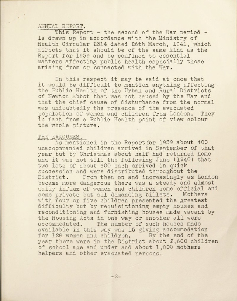 ANNUAL REPORT. g-*-**--—ii. !*««■ j wna>mgmmmtmmrnmmmma This Report - the second of the War period - is drawn up in accordance with the Ministry of Health Circular 2314 dated 26th March, 1941, which directs that it should be of the same kind as the Rerort for 1939 and be confined to essential matters affecting public health especially those arising from or connected with the War, In this respect it may be said at once that it would be difficult to mention anything affecting the Public Health of the Urban and Rural Districts of Newton Abbot that was not caused by the War and that the chief cause of disturbance from the normal was undoubtedly the presence of the evacuated population of women and children from London, They in fact from a Public Health point of view colour the whole picture. TIE EVACUEES, As mentioned in the Report for 1939 about 400 unaccompanied children arrived in September of that year but by Christmas about half had returned home and it was not till the following Tune (1940) that two lots of about 600 each arrived in quick succession and were distributed throughout the District. From then on and increasingly as London became more dangerous there was a steady and almost daily influx of women and children some official and some private but all demanding billets. Mothers with four or five children presented the greatest difficulty but by requisitioning empty houses and reconditioning and furnishing houses made vacant by the Housing Acts in one way or another all were accommodated. The number of such houses made available in this way was 15 giving accommodation for 128 women and children. By the end of the year there were in the District about 2,600 children of school age and under and about 1,000 mothers helpers and other evacuated persons. -2-