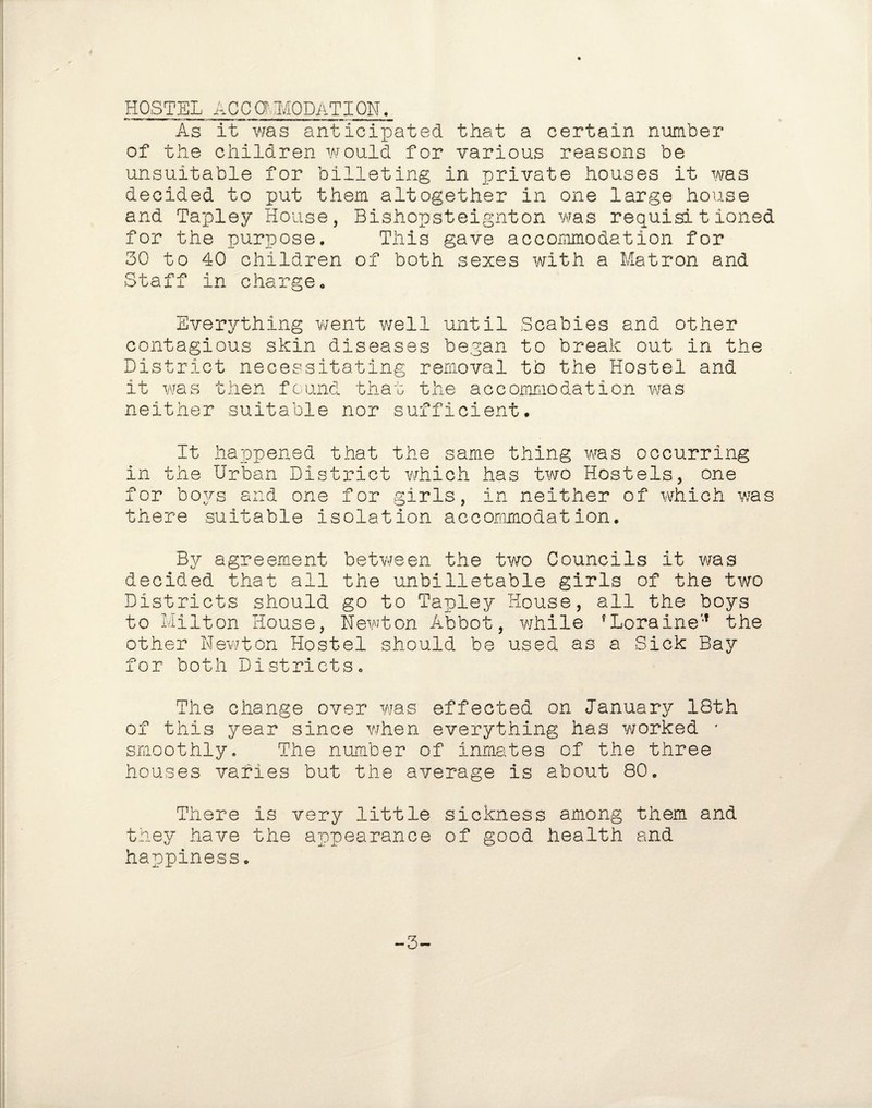 HOSTEL ACCOMODATION. As it was anticipated that a certain number of the children would for various reasons be unsuitable for billeting in private houses it was decided to put them altogether in one large house and Tapley House, Bishopsteignton was requisitioned for the purpose. This gave accommodation for 30 to 40 children of both sexes with a Matron and Staff in charge. Everything went well until Scabies and other contagious skin diseases began to break out in the District necessitating removal tbs the Hostel and it was then found that the accommodation was neither suitable nor sufficient. It happened that the same thing was occurring in the Urban District which has two Hostels, one for boys and one for girls, in neither of which was there suitable isolation accommodation. By agreement between the two Councils it was decided that all the unbilletable girls of the two Districts should go to Tapley House, all the boys to Milton House, Newton Abbot, while fLoraine',f the other Newton Hostel should be used as a Sick Bay for both Districts. The change over was effected on January 18th of this year since when everything has worked * smoothly. The number of inmates of the three houses varies but the average is about 80. There is very little sickness among them and they have the appearance of good health and happiness. -3-