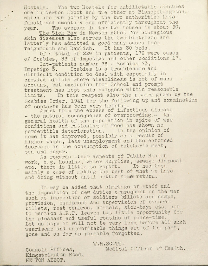 Hostels. N The two Hostels for unbilletable evacuees one m lMewton Abbot and die other at Bishopsteignton, which are run jointly by the two authorities have functioned smoothly and efficiently throughout the year. The average in the two houses is about 50. The Sick Bay in Newton Abbot for contagious skin diseases also serves the two Districts and 10m cases latterly has admitted a good -many cases Teignmouth and Dawlish. It has 30 beds* Of a total of 229 in patients, 179 were of Scabies, 33 of Impetigo and other conditions 17« Out-patients number 76 - Scabies 73, Impetigo 3. Scabies is a troublesome and difficult condition to deal with especially in crowded billets where cleanliness is not of much account, but exclusion from School and prompt treatment has kept this nuisance within reasonable limits. In this respect also the powers given by the Scabies Order, 1941 for the following up and examination of contacts has been very helpful. Apart from the excess of infectious disease - the natural consequence of overcrowding,'- the general health of the population in spite of war conditions and rationing of food has shown no perceptible deterioration. In the opinion of some it has improved, possibly as a result of higher wages, less unemployment and the enforced decrease in the consumption of butcher's meat, tea and sugar. As regards other aspects of Public Health work, Qcgo housing, water supplies, sewage disposal etc. there is little to report. It has been mainly a case of making the best of what have and doing without until better times return. It may be added that shortage of staff and the imposition of new duties consequent on the war such as inspection of soldiers billets and camps, provision, equipment and supervision of evacuee billets, rest centres, hostels, sick-bays etc. not to mention A.R.P. leaves but little opportunity for the pleasant and useful routine of peace-time.. Let us hope it will not be very long before all such wearisome and unprofitable things are of the past, gone and as far as possible forgotten. Council Offices, Kingsteignton Road, NEKTON ABBOT. W.H.SCOTT c Medical Officer of Health