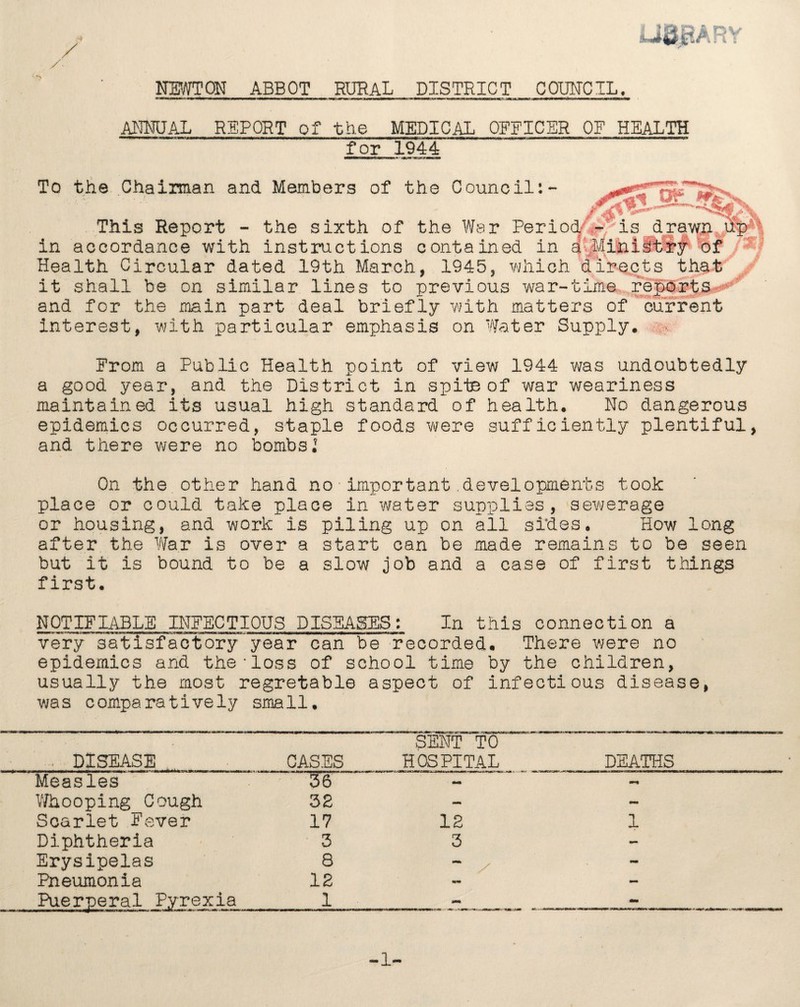 JJQJRARY / NEWTON ABBOT RURAL DISTRICT COUNCIL. ANNUAL REPORT of the MEDICAL OFFICER OF HEALTH for 1944 To the Chairman and Members of the Council:- This Report - the sixth of the War Perio in accordance with instructions contained in Health Circular dated 19th March, 1945, which it shall be on similar lines to previous war-time reports***3''’ and for the main part deal briefly with matters of current interest, with particular emphasis on Water Supply. From a Public Health point of view 1944 was undoubtedly a good year, and the District in spite of war weariness maintained its usual high standard of health. No dangerous epidemics occurred, staple foods were sufficiently plentiful, and there were no bombs.5 T. Of m d - is drawn up a Ministry of directs that On the other hand no important developments took place or could take place in water supplies, sewerage or housing, and work is piling up on all sides. How long after the War is over a start can be made remains to be seen but it is bound to be a slow job and a case of first things first. NOTIFIABLE INFECTIOUS DISEASES: In this connection a very satisfactory year can be recorded. There were no epidemics and the'loss of school time by the children, usually the most regretable aspect of infectious disease, was comparatively small. DISEASE CASES SENT TO HOSPITAL DEATHS Measles 36 Whooping Cough 32 tmm Scarlet Fever 17 12 1 Diphtheria 3 3 - Erysipelas 8 - - Pneumonia 12 mm - Puerperal Pyrexia 1 mm - -1-