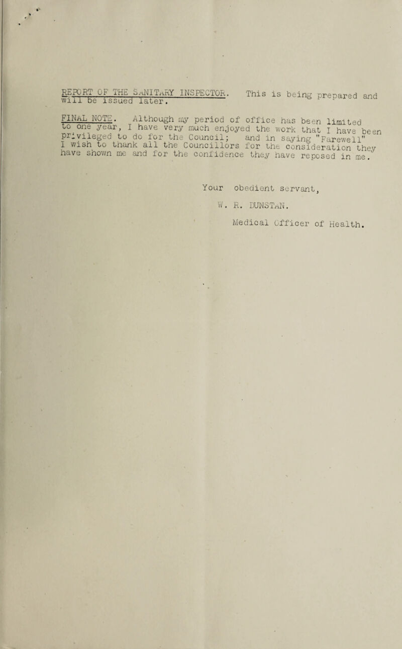 REPORT OF THE SaNITaRY INSPECTOR, will be issued later. ” This is being prepared and FINaL NOTE. Although my period of office has been limited to one year, I have very much enjoyed the work that I have been privileged to do for the Council; and in saying Farewell l wish to thank all the Councillors for the consideration thev have shown me and for the confidence they have reposed in me. Your obedient servant, W. R. DUNSTaN. Medical Officer of Health.