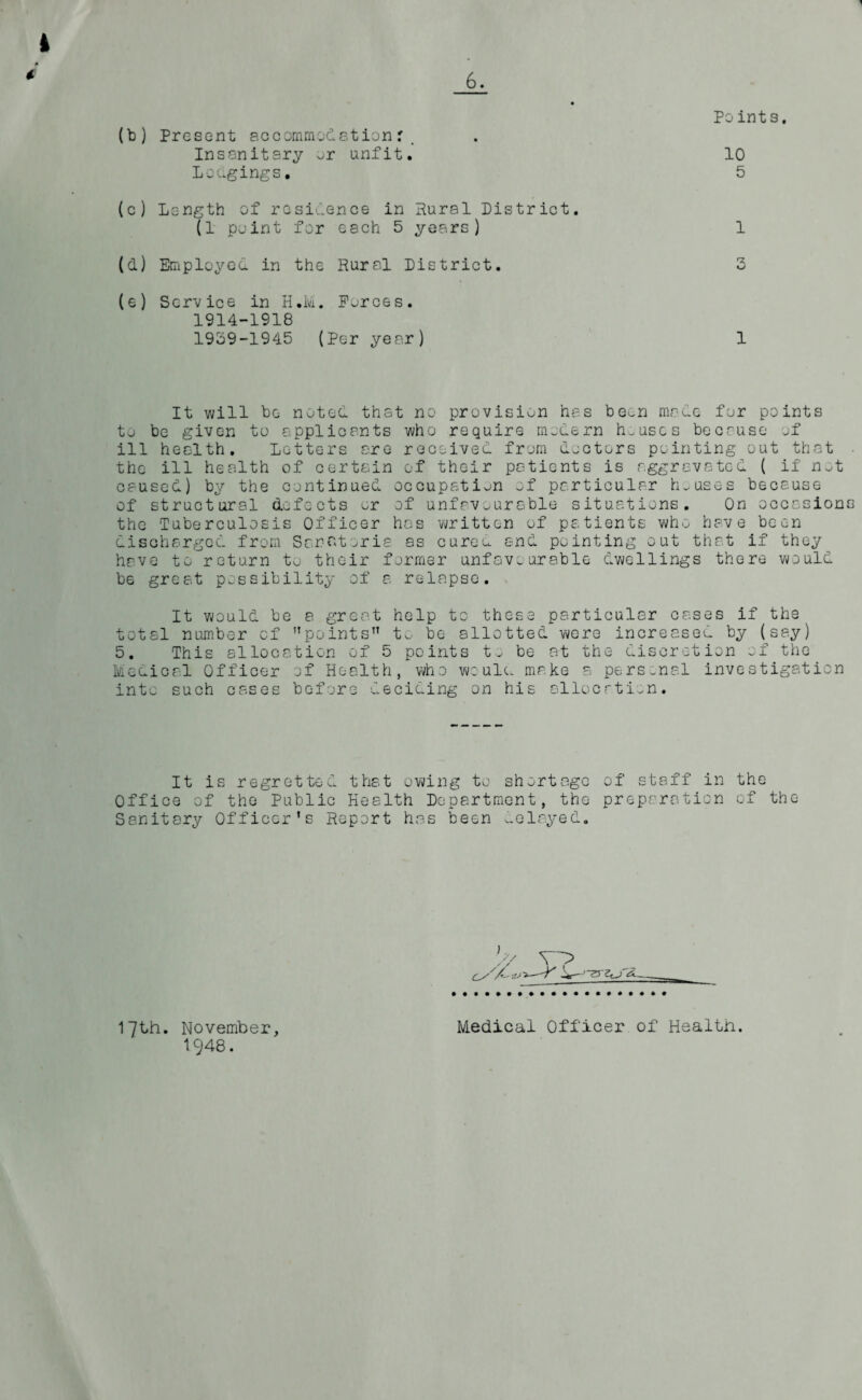 Points. (b) Present accommodationr. Insanitary or unfit. 10 Lodgings, 5 (c) Length of residence in Rural District. (1 point for each 5 years) 1 (d) Employed in the Rural District. 3 (e) Service in H.lvi. Forces. 1914-1918 1939-1945 (Per year) 1 It will be noted that no provision has been made for points to be given to applicants who require modern houses because of ill health. Letters are received from doctors pointing out that the ill health of certain of their patients is aggravated ( if not caused) by the continued occupation of particular houses because of structural defects or of unfavourable situations. On occasion the Tuberculosis Officer has written of patients who have been discharged from Sanatoria as cureu and pointing out that if they have to return to their former unfavourable dwellings there would be great possibility of a relapse. It would be a great help to these particular cases if the total number cf '’points to be allotted were increased by (say) 5. This allocation of 5 points to be at the discretion of the Medical Officer of Health, who would make a personal investigation into such cases before deciding on his allocation. It is regretted that owing to shortage of staff in the Office of the Public Health Department, the preparation of the Sanitary Officer’s Report has been relayed. ;.y yy> --Y 17th. November, 1948. Medical Officer of Health.