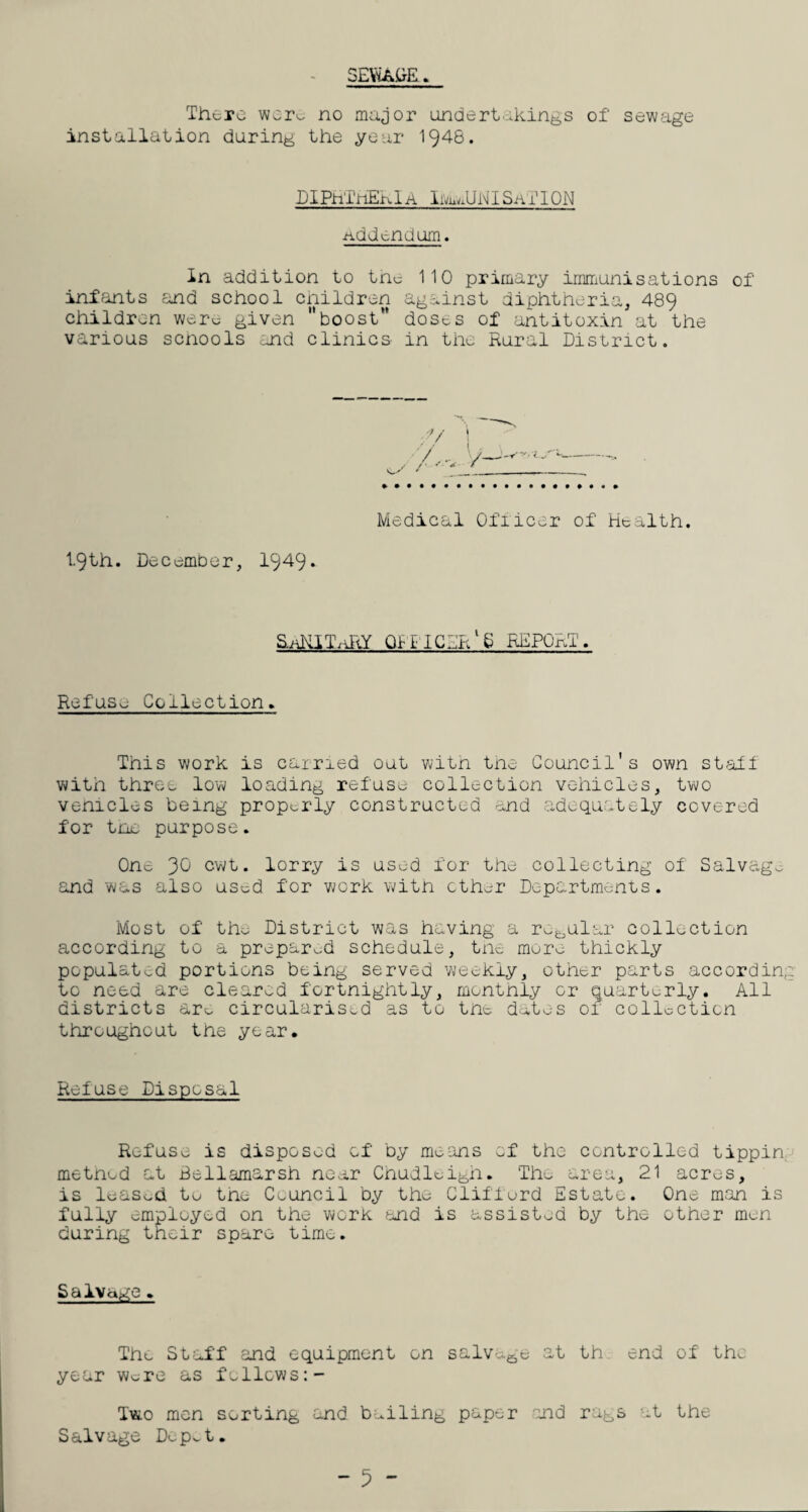 SEViADE. There were no major undertakings of sewage installation during the year 1948. PI PhTriEn 1A hvu JJNI Sa 11 ON addendum. In addition to the 110 primary immunisations of infants and school children against diphtheria, 489 children were given boost** doses of antitoxin at the various schools and clinics- in the Rural District. 1.9th. December, 1949* Medical Officer of Health. SaKITaRY Qi-i-iCPl/S REPORT. Refuse Collection. This work is carried out with the Council's own staff with three low loading refuse collection vehicles, two venicles being properly constructed and adequately covered for the purpose. One 30 cwt. lorry is used for the collecting of Salvage, and was also usod for work with ether Departments. Most of th^ District was having a regular collection according to a prepared schedule, the mure thickly populated portions being served weekly, other parts according to need are cleared fortnightly, monthly or quarterly. All districts arc. circularised as to the dates of collection throughout the year. Refuse Disposal Refuse is disposed of by means of the controlled tippin metnud at Bellamarsh near Chudleigh. The area, 21 acres, is leased to the Council by the Clifford Estate. One man is fully employed on the work and is assisted by the other men during their spare time. Salvage > The Staff and equipment on salvage at th end of the year were as follows Two men sorting and bailing paper and rags at the Salvage Dopet.