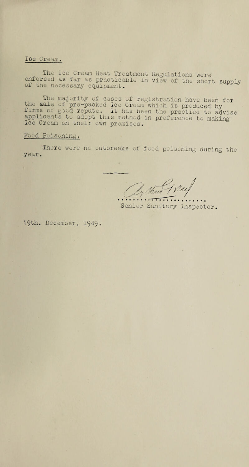 Ioe Cream. The Ice Cream Heat treatment Regulations were enforced as far as practicable in view of the short supply of the necessary equipment. ' The majority of cases of registration have been for tne sale of pre-packed Ice Cream which is produced by firms of ^ecd repute. It has been the practice to advise applicants to adopt this method in preference to making Ice Cream on tneir own premises. Food Poisoning. lhere were no outbreaks of food poisoning during the year. Senior Sanitary Inspector. 19fh. December, 194-9*