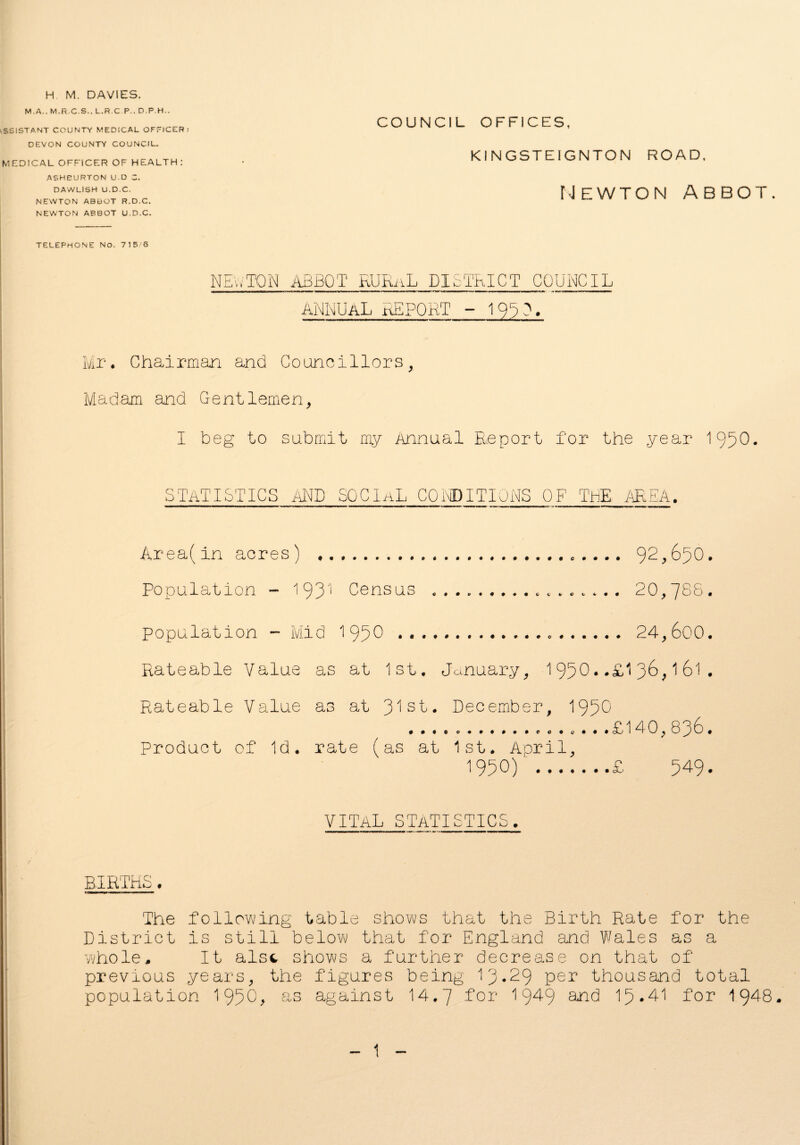 H M. DAVIES. M. A.. M.R.C.S.. L.R.C.P.. D.P.H.. SS1STANT COUNTY MEDICAL OFFICER: DEVON COUNTY COUNCIL. MEDICAL OFFICER OF HEALTH : ASHEURTON U.D C. DAWLISH U.D.C. NEWTON ABBOT R.D.C. NEWTON ABBOT U.D.C. TELEPHONE No. 715 6 NEWTON ABBOT RURnL DISTRICT COUNCIL annual report - 1953, COUNCIL OFFICES, KINGSTEIGNTON ROAD, Newton abbot. Mr. Chairman and Councillors, Madam and Gentlemen, I beg to submit my Annual Report for the year 1950• STATISTICS AND SOCIAL CONDITIONS OF ThE /AREA. Area(in acres) . Population - 193^ Census population - Mid 195^ ... Rateable Value as at 1st. Rateable Value as at 3^ sL e V V C C 4- • # 92,650 20,788 January, December ..24,600 1950..£136,161 , 1950 . . ....£140,836 Product of Id. rate (as at 1st. April, 1950) ‘.£ 549 vital statistics BIRTHS, The following table shows that the Birth Rate for the District is still below that for England and Wales as a whole. It alst shows a further decrease on that of previous years, the figures being 13.29 per thousand total population 195 0 > as against 14.7 for 1 §49 and 15*41 for 1948. 1