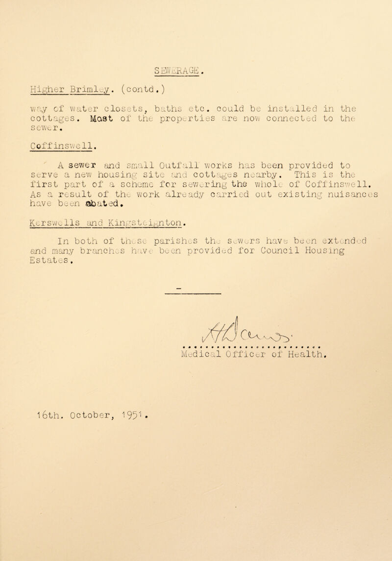 SEWERAGE. Higher Brimley. (contd.) way of water closets, baths etc. could be installed in the cottages. Mast of the properties are now connected to the sewer. Coffinswell. A sewer and small Outfall works has been provided to serve a new housing site and cottages nearby. This is the first part of a scheme for sewering the whole of Coffinswell. As a result of the work already carried out existing nuisances have been abated* Kerswells and Kingstei^nton. In both of those parishes the sewers have been extended end many branches have been provided for Council Housing Estates. Medical Officer of Health. 16th. October, 1951 *