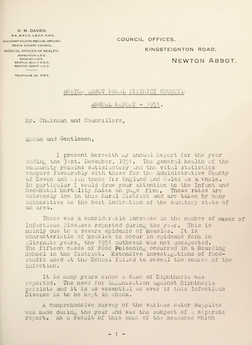 H. M. DAVIES. M.A.. M.R.C.S.. L.R C.P., D.P.H., ASSISTANT COUNTY MEDICAL OFFICER: DEVON COUNTY COUNCIL. MEDICAL OFFICER OF HEALTH : ASHBURTON U.D.C. DAWLISH U.D.C. NEWTON ACBuT R.D.C. NEWTON ABBOT U.D.C. TELEPHONE NO. 715'6 COUNCIL OFFICES, KINGSTE1GNTON ROAD, Newton Abbot. NEViTO.m ABBOT RURaL district council ANNUaL RaPO-uT - 1991. Mr. Chairman and Councillors, Madam and Gentlemen, I present herewith my Annual Report for the year ending tne 31st. December, 1931• The general health of the community remains satisfactory and the vital statistics compare favourably with those for the Administrative Co.untv of Devon and ■ iih those for England and Wales as a whole. In particular I would draw your attention to the Infant and Neo-Natal Mortality Rates on pa^e five. These rates are extremely low in this Rural District and are taken by many authorities as the best indication of the sanitary state of' an Area. There was a considerable increase in the number of oases of Infectious Diseases reported during the year. This is mainly due to a severe epidemic of Measles, It is characteristic of Measles to occur in epidemic form in alternate years, the 195^ outbreak was not unexpected. The fifteen cases of Food Poisoning occurred in a Boarding- School in the District. Extensive invest ligations of food¬ stuffs used at the School faired to reveal the source of the infection. It is many years since a case oi Diphtheria was reported. The need for iri^unisation against Diphtheria persists and it is as essential as ever if this Infectious Disease is to be kept in check. A comprehensive survey of the various water supplies was made duxin^ the year and was the subject of a separate report. As a result of this some of the measures which 1