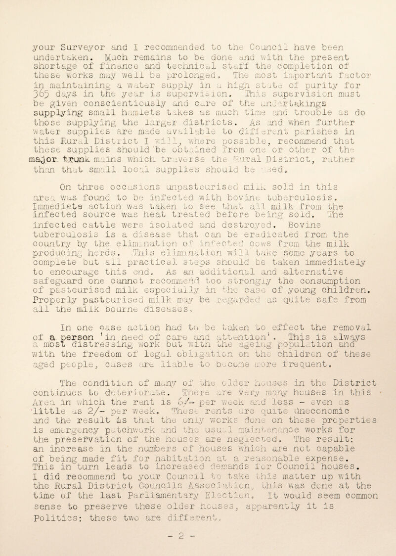 undertaken. Much remains to be done and with the present shortage of finance and technical staff the completion of these works may well be prolonged« The most important factor in maintaining a water supply in a high state of purity for 365 days in the year is supervision. This supervision must be given conscientiously ana care of the undertakings supplying small hamlets takes as much time and trouble as do those supplying the larger districts. As and when further water supplies are made available to different parishes in this Rural District I wi21, where possible, recommend that these supplies should be obtained from one or other of the major, trunk mains which traverse the Dural District, rather than that small local supplies should be 1 red. On three occasions unpasteurised milk sold in this area was found to be infected with bovine tuberculosis. Immediate action was taken to see that all milk from the infected source was heat treated before being sold. The infected cattle were isolated and destroyed. Bovine tuberculosis is a disease that can be eradicated from the country by the elimination of infected cows from the milk producing herds. This elimination will take some years to complete but ail practical steps should be taken immediately to encourage this eno As an additional and alternative safeguard one cannot recommend too strongly the consumption of pasteurised milk especially in the case of young children, Properly pasteurised milk may be regarded as quite safe from all the milk bourne diseases* In one case action had to be taken to effect the removal of a. person 'in need of care and attention1, This is always a most distressing work but with the ageing population and with the freedom of legal obligation on the children of' these ged people, cases are liable to become more frequent. o cm, The condition of mmy of th mil-, continues to deteriorate. Area in which the rent is me re < / o •/ ^ o cider houses in the District very many houses in this .. < U- 'w' ■ V per week and less - even s ■little as 2/~ per week. These rents are quite uneconomic and the result is that the only works done on these properties is emergency patchwork and the usual maintenance works for the preservation of the houses are neglected. The result: an increase in the numbers of houses which are not capable of being made fit for habitation at a reasonable expense. This in turn leads to increased demands for Council houses. I did recommend to your Council to take this matter up with the Rural District Councils Association, this was dene at the time of the last Parliamentary Election. It would seem common sense to preserve these older houses, apparently it is Politics: these two are differen' u