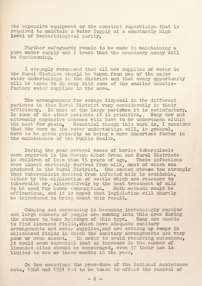 the expensive equipment or the constant supervision that is required to maintain a Water Supply at a constantly high level of bacteriological purity. Further safeguards remain to be made in maintaining a pure water supply and I trust that the necessary money will he forthcoming. I strongly recommend that all new supplies of water in the Rural District should he taken from one of the major water undertakings in the district and that every opportunity will he taken to do away with some of the smaller unsatis¬ factory water supplies in the area. The arrangements for sewage disposal in the different parishes in this Rural District vary considerably in their efficiency. In most of the large parishes it is satisfactory. In some of the other parishes it is primitive. Many new and extremely expensive schemes will have to he undertaken within the next few years* Essential though this work is, I consider that the work on the water undertakings will, in general, have to he given priority as being a more important factor in the maintenance of the Public Health. During the year several cases of bovine tuberculosis were reported in the Newton Abbot Urban and Rural Districts in children of less than 15 years of age. These infections were almost certainly derived from milk, most of which was produced in the Rural District. One cannot stress too strongly that tuberculosis derived from infected milk is avoidable, either by the elimination of cattle v/hich are reactors to tuberculin or, alternatively by the heat treatment of milk to be used for human consumption. Both methods would be efficacious, and it is hoped that legislation will shortly be introduced to bring about this result. Camping and caravaning is becoming increasingly popular and large numbers of people are coming into this Area during the summer to take holidays of this type. Many are unable to find licensed fields,which have adequate sanitary arrangements and water supplies,and are setting up camps in unlicensed fields in which the sanitary arrangements are very poor or even absent. In order to avoid recurring nuisances, it would seem essential that an increase in the number of licensed sites should be encouraged, even if their use is limited to two or three months in the year. On two occasions the procedure of the National Assistance Acts, 1948 and 1951 had to be taken to effect the removal of 2