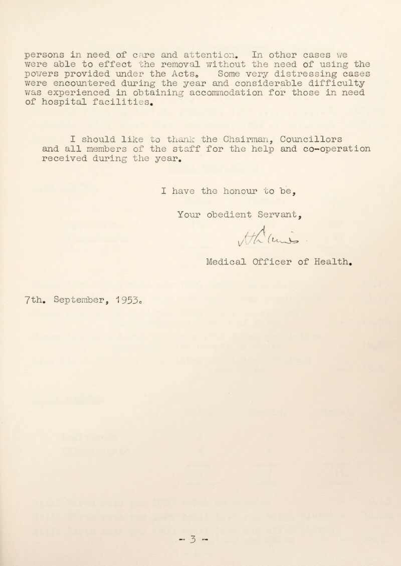 persons in need of care and attention. In other cases we were able to effect the removal without the need of using the powers provided under the Actse Some very distressing cases were encountered during the year and considerable difficulty was experienced in obtaining accommodation for those in need of hospital facilities. I should like to thank the Chairman, Councillors and all members of the staff for the help and co-operation received during the year. I have the honour to be. Your obedient Servant, Medical Officer of Health. 7th. September, 1953c ~ 3 -