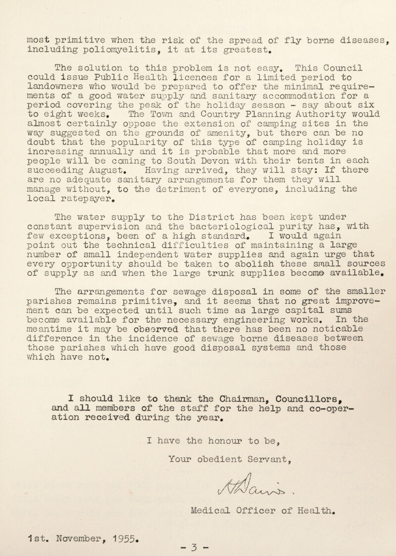 most primitive when the risk of the spread of fly borne diseases including poliomyelitis, it at its greatest. The solution to this problem is not easy. This Council could issue Public Health licences for a limited period to landowners who would be prepared to offer the minimal require¬ ments of a good water supply and sanitary accommodation for a period covering the peak of the holiday season - say about six to eight weeks. The Town and Country Planning Authority would almost certainly oppose the extension of camping sites in the way suggested on the grounds of amenity, but there can be no doubt that the popularity of this type of camping holiday is increasing annually and it is probable that more and more people will be coming to South Devon with their tents in each succeeding August, Having arrived, they will stay: If there are no adequate sanitary arrangements for them they will manage without, to the detriment of everyone, including the local ratepayer. The v/ater supply to the District has been kept under constant supervision and the bacteriological purity has, with few exceptions, been of a high standard, I would again point out the technical difficulties of maintaining a large number of small independent water supplies and again urge that every opportunity should be taken to abolish these small sources of supply as and when the large trunk supplies become available. The arrangements for sewage disposal in some of the smaller parishes remains primitive, and it seems that no great improve¬ ment can be expected until such time as large capital sums become available for the necessary engineering works. In the meantime it may be observed that there has been no noticable difference in the incidence of sewage borne diseases between those parishes which have good disposal systems and those which have not. I should like to thank the Chairman, Councillors, and all members of the staff for the help and co-oper¬ ation received during the year. I have the honour to be. Your obedient Servant, Medical Officer of Health, 1st. November, 1955# - 3 -