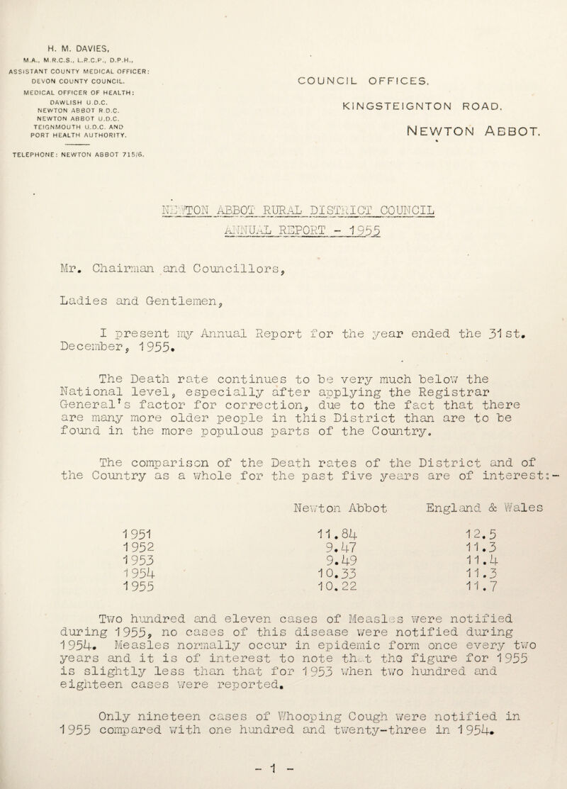 H. M. DAVIES, M.A., M R.C.S., L.R.C.P., D.P.H., ASSISTANT COUNTY MEDICAL OFFICER: DEVON COUNTY COUNCIL. MEDICAL OFFICER OF HEALTH: DAWLISH U.D.C. NEWTON ABBOT R D.C. NEWTON ABBOT U.D.C. TEIGNMOUTH U.D.C. AND PORT HEALTH AUTHORITY. COUNCIL OFFICES. KINGSTEIGNTON ROAD. Newton abbot. % TELEPHONE: NEWTON ABBOT 715/6. NUTTON ABBOT RURAL DISTRICT COUNCIL AL REPORT - 1955 ANM1 Mr. Chairman and Councillors* Ladies and Gentlemen* I present my Annual Report for the year ended the 31st. December* 1955* The Death rate continues to be very much below the National level * especially after applying the Registrar General1s factor for correction* due to the fact that there are many more older people in this District than are to be found in the more populous parts of the Country* The comparison of the Death rates of the District and of the Country as a whole for the past five years are of interests- Newton Abbot England. & Wales 1 951 11.84 12.5 1952 9.47 11.3 1953 9.49 11.4 1954 10.33 11.3 1955 10. 22 11.7 Two hundred and eleven cases of Measles were notified during 1955, no cases of this disease were notified during 1954* Measles normally occur in epidemic form once every two years and it is of interest to note that the figure for 1955 is slightly less than that for 1953 when two hundred and eighteen cases were reported. Only nineteen cases of Whooping Cough were notified in 1955 compared with one hundred and twenty-three in 1 954* 1