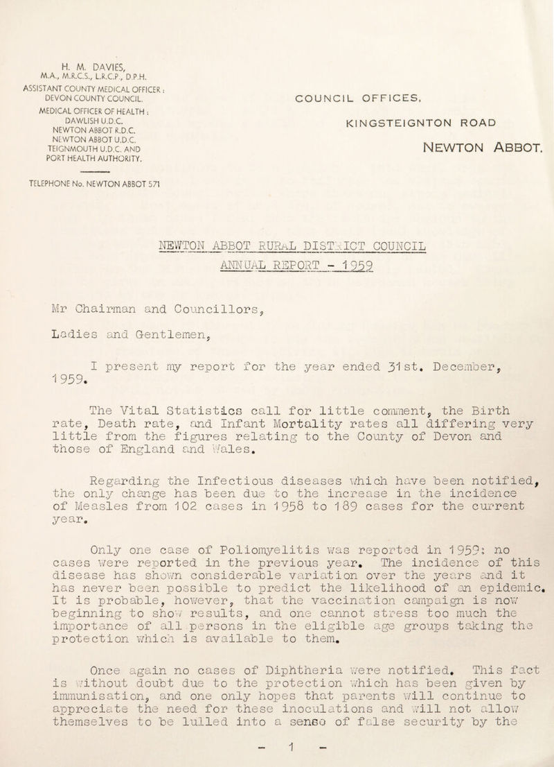 H. M. DAVIES, M.A., M.R.C.S., L.R.C.P, D.P.H. ASSISTANT COUNTY MEDICAL OFFICER DEVON COUNTY COUNCIL. COUNCIL OFFICES, MEDICAL OFFICER OF HEALTH : DAWLISH U.D.C. Kl N GSTE1GNTON ROAD NEWTON ABBOT R.D.C. NEWTON ABBOT U.D.C. TEIGNMOUTH U.D.C. AND NEWTON ABBOT. PORT HEALTH AUTHORITY. TELEPHONE No. NEWTON ABBOT 571 NEWTON ABBOT RURaL DISTRICT COUNCIL ANNUAL REPORT - 1959 Mr Chairman and. Councillors, Ladies and Gentlemen, I present my report for the year ended 31st, December, 1 959. The Vital Statistics call for little comment, the Birth rate. Death rate, and Infant Mortality rates all differing very little from the figures relating to the County of Devon and those of England and Wales. Regarding the Infectious diseases which have been notified, the only change has been due to the increase in the incidence of Measles from 102 cases in 1958 to 189 cases for the current year. Only one case of Poliomyelitis was reported in 1959; no cases were reported in the previous year. The incidence of this disease has shown considerable variation over the years and it has never been possible to predict the likelihood of an epidemic. It is probable, however, that the vaccination campaign is now beginning to show results, and one cannot stress too much the importance of all persons in the eligible age groups taking the protection which is available to them. Once again no cases of Diphtheria were notified. This fact is without doubt due to the protection which has been given by immunisation, and one only hopes that parents will continue to appreciate the need for these inoculations and will not allow themselves to be lulled into a sense of false security by the