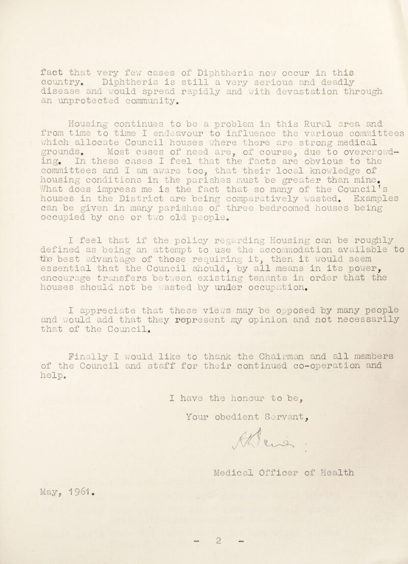 country. Diphtheria is still a very serious and deadly disease and would spread rapidly and with devastation through an unprotected community. Housing continues to he a problem in this Rural area and from time to time I endeavour to influence the various committees which allocate Council houses where there are strong medical grounds Most cases of need are0 of course, due to overcrowd¬ ing. In these cases I feel that the facts are obvious to the committees and I am aware too* that their local knowledge of housing conditions in the parishes must be greater than mine. What does impress me is the fact that so many of the CouncilTs houses in the District are being comparatively wasted. Examples can be given in many parishes of three bedroomed houses being occupied by one or two old people. I feel that if the policy regarding Housing can be roughly defined as being an attempt to use the accommodation available to the best advantage of those requiring it* then it would seem essential that the Council should* by all means in its power* encourage transfers between existing tenants in order that the houses should not be wasted by under occupation, I appreciate that these views may be opposed by many people and would add that they represent my opinion and not necessarily that of the Council. Finally I would like to thank the Chairman and all members of the Council and staff for their continued co-operation and help, I have the honour to be* Your obedient Servant* Medical Officer of Health May* 1 961. 2