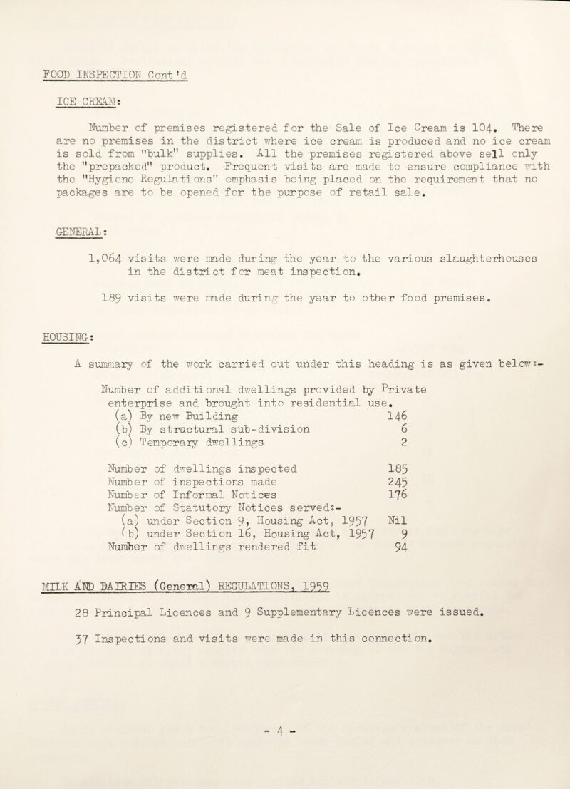 FOOD INSPECTION Cont?d ICE CREAM; Number of premises registered for the Sale of Ice Cream is 104. There are no premises in the district where ice cream is produced and no ice cream is sold from bulk” supplies. All the premises registered above sell only the ’’prepacked” product. Frequent visits are made to ensure compliance with the ’’Hygiene Regulations” emphasis being placed on the requirement that no packages are to be opened for the purpose of retail sale. GENERAL; 19064 visits were made during the year to the various slaughterhouses in the district for meat inspection. 189 visits were made during the year to other food premises. HOUSING: A summary of the work carried out under this heading is as given below? Number of additional dwellings provided by Private enterprise and brought into residential use. (a) By new Building I46 (b) By structural sub-division 6 (c) Temporary dwellings 2 Number of dwellings inspected 185 Number of inspections made 245 Number of Informal Notices 176 Number of Statutory Notices served:- (a) under Section 9? Housing Act, 1957 Nil (b) under Section 16, Housing Act, 1957 9 Number of dwellings rendered fit 94 MILK AND DAIRIES (General) REGULATIONS, 1959 28 Principal Licences and 9 Supplementary Licences were issued. 37 Inspections and visits were made in this connection. - 4 -