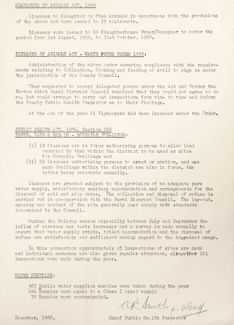 SLAUGHTER OF ANIMALS ACT, 1958 Licences to Slaughter or Stun Animals in accordance with the provisions of the above Act were issued to 33 applicants. Li cences were issued to 10 Slaughterhouse Owner/Occupier to cover the period from 1st August, 1959? to 31st October, i960. DISEASES OF ANIMALS ACT - WASTE FOOLS ORDER 1937? Administration of the above order ensuring compliance with the require¬ ments relating to Collection, Cooking and feeding of swill to pigs is under the jurisdiction of the County Council. When requested to accept delegated powers under the Act and Oarder the Newton Abbot Rural District Council resolved that they would not agree to do so, but would arrange to carry out inspections from time to time and inform the County Public Health Inspector as to their findings. At the end of the year 21 Pigkeepers had been licenced under the Order. PUBLIC HEALTH ACT, 1936, Section 269 TENTS, VANS & SHE PS - MOVEABLE DWELLINGS s (i) 19 Inconces are in force authorising persons to allow land occupied by them within the district to be used as sites for Moveable Dwellings and (ii) 59 Licences authorising persons to erect or station, and use such dwellings within the district are also in force, the latter being renewable annually. Licences are granted subject to the provision of an adequate pure water supply, satisfactory sanitary accommodation and arrangements for the disposal of soil and slop water. The collection and disposal of refuse is carried out in co-operation with the Rural District Council. The lay-out, spacing and conduct of the site generally must comply math standards determined by the Council. During the Holiday season especially between July and September the influx of caravans and tents increases and a survey is made annually to ensure that water supply points, toilet accommodation and the disposal of refuse are satisfactory and sufficient having regard to the increased usage. In this connection approximately 43 inspections of sites are made and individual caravans are also given regular attention, altogether 124 inspections were made during the year. WATER SUPPLIES g 363 public water supplies samples were taken during the year 284 Samples were equal to a Class I piped supply 79 Samples were contaminated. Chief Public Health Inspector December, I960*
