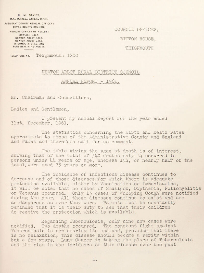 H. M. DAVIES. M.A., M.R.C.S.. L.R.C.P., D.P H.. ASSISTANT COUNTY MEDICAL OFFICER: DEVON COUNTY COUNCIL. MEDICAL OFFICER OF HEALTH : DAWLISH U.D.C. NEWTON ABBOT R.D.C. NEWTON ABBOT U.D.C. TEIGNMOUTH U.D.C, AND PORT HEALTH AUTHORITY. telephone no. Teignmouth 1200 COUNCIL OFFICES, BITTON HOUSE, TEIGNMOUTH NEWTON ABBOT RURAL DISTRICT COUNCIL ANNUAL REPORT - 1961. Mr. Chairman and Councillors, Ladies and Gentlemen, I present my Annual Report for the year ended 31st. December, 1961. The statistics concerning the Birth and Death rates approximate to those of the Administrative County and England and Wales and therefore call for no comment. The table giving the ages at death is of interest, showing that of the total of 340 deaths only 14 occurred in persons under 44 years of age, whereas 154* or nearly half of the total, were aged 75 years or more. The incidence 01 infectious disease continues to decrease and of those diseases for which there is adequate protection it will be or Tetanus during the available, either by Vaccination or Immunisation, noted that no cases of Smallpox, Diptheria, Poliomyelitis occurred. Only 13 cases of Whooping Cough were notified year. All these diseases continue to exist and are as dangerous as ever they were. Parents must be constantly reminded that it is their duty to see that their children do receive the ■protection whicl is available. Regarding Tuberculosis, only nine new cases were notified. Two deaths occurred. The constant fight against Tuberculosis is now nearing its end and., provided that there is no relaxation, this disease should become a rarity within but a 4- 1 few years. Lung Cancer ana the rise m the incidence is taking the place of Tuberculosis of this disease over the past