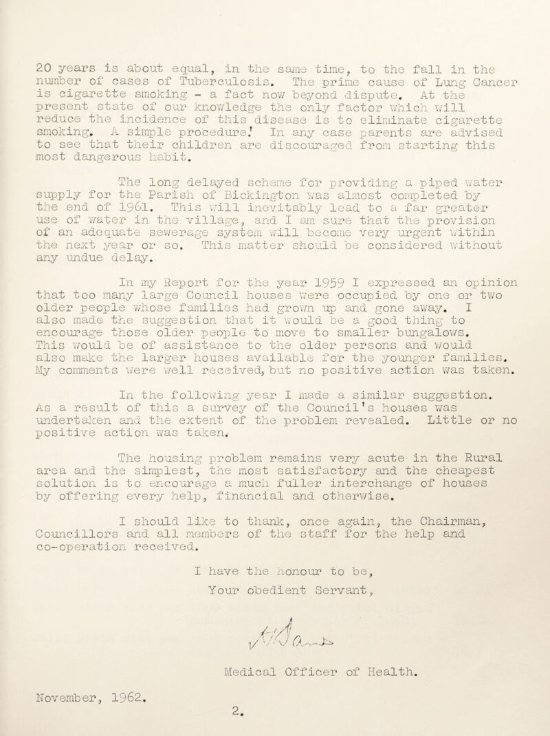 number of cases of Tuberculosis. The prime cause of Lung Cancer is cigarette smoking - a fact now beyond dispute. At the present state of our knowledge the only factor which will reduce the incidence of this disease is to eliminate cigarette smoking. A simple procedure/ In any case parents are advised to see that their children are discouraged from starting this most dangerous habit. The long delayed scheme for providing a piped water supply for the Parish of Bickington wras almost completed by the end of 1961. This will inevitably lead to a far greater use of water in the village, and I am sure that the provision of an adequate sewerage system will become very urgent within the next year or so. This matter should be considered without any undue delay. In that too many older people w also made the encourage thos /vould be This JU p. also make tne My comment s we my Report for the year 1959 I expressed an opinion large Council houses were occupied by one or two hose families had grown up and gone away. I suggestion that it would be a good thing to e older people to move to smaller bungalows, of assistance to the older persons and would larger houses available for the younger families, re well received, but no positive action was taken. In the following year I made a similar suggestion. As a result of this a survey of the Council Ts houses v/as undertaken and the extent of the problem revealed. Little or no positive action was taken. The housing problem remains very acute in the Rural area and the simplest, the most satisfactory and the cheapest solution is to encourage a much fuller interchange of houses by offering every help, financial and otherwise. I should like to thank, once again, the Chairman, Councillors and all members of the staff for the help and co-operation received. I have the honour to be, Your obedient Servant, Medical Officer of Health. November, 1962. 2.