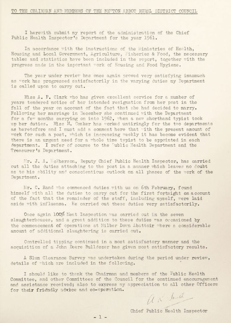 TO THE CHAIRMAN AND MEMBERS OF THE NEKTON ABBOT RURAL DISTRICT COUNCIL I herewith submit my report of the administration of the Chief Public Health Inspector's Department for the year 1961. In accordance with the instructions of the Ministries of Health, Housing and Local Government, Agriculture, fisheries & Food, the necessary tables and statistics have been included in the report, together with the progress made in the important work of Housing and Food Hygiene. The year under review has once again proved very satisfying inasmuch as Tork has progressed satisfactorily in the varying duties my Department is called upon to carry out. Miss A. P. Clark who has given excellent service for a number of years tendered notice of her intended resignation from her post in the fall of the year on account of the fact that she had decided to marry. Following her marriage in December she continued with the Department for a fem months carrying on into 1962, when a new shorthand typist took up her duties. Miss M. Coaker has worked untiringly for the two departments as heretofore and I must add a comment here that Trith the present amount of work for such a post, which is increasing weekly it has become evident that there is an urgent need for a T~hole time typist to be appointed in each department. I refer of course to the rublic Health Department and the Trea surer f s Department. Hr. J. A0 1ethers on, Deputy Chief Public Health Inspector, has carried out all the duties attaching to the post in a manner which leaves no doubt as to his ability and conscientious outlook on all phases of the work of the Department. Mr. C. Rand who commenced duties with us on 6th February, found himself with all the duties to carry out for the first fortnight on account of the fact that the remainder of the staff, including myself, were laid aside with influenza. He carried out these duties very satisfactorily. Once again lOOyc Meat Inspection was carried out in the seven slaughterhouses, and a great addition to these duties was occasioned by the commencement of operations at Milber Dora Abattoir where a considerable amount of additional slaughtering is carried out. Controlled tipping continued in a most satisfactory manner and the acquisition of a John Deere Bulldozer has given most satisfactory results. A Slum Clearance Survey was undertaken during the period under review, details of which are included in the following. I should like to thank the Chairman and members of the Public Health Committee, and other Committees of the Council for the continued encouragement and assistance received; also to exuress my appreciation to all other Officers for their friendly advice and co-operation. Chief Public Health Inspector 1