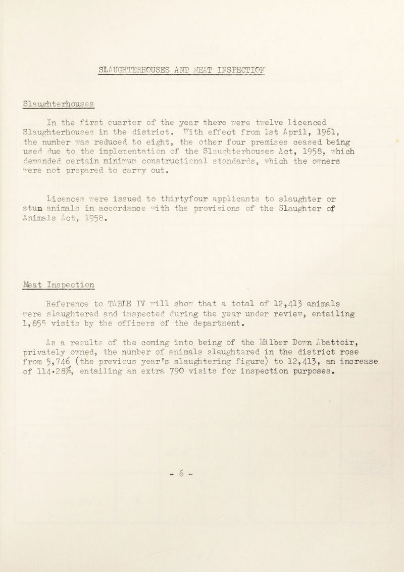 SLAUGFTE'RHOUSES AND MT INSPECTION S1 sugh t e rh ous e s In the first quarter of the year there we re twelve Licenced Slaughterhouses in the district. VTith effect from 1st April, I96I, the number was reduced to eight, the other four premises ceased being use^ due to the implementation of the Slaughterhouses Act, 1958? which demanded certain minimum constructional standards, which the owners were not prepared to carry out. Licences were issued to thirtyfour applicants to slaughter or stun animals in accordance math the provisions of the Slaughter of Animals Act, 1958. Meat Inspection Reference to TABLE IV \,r±ll show that a total of 12,413 animals were slaughtered and inspected during the year under review, entailing 1,85* visits by the officers of the department. As a results of the coming into being of the Milber Down Abattoir, privately owned, the number of animals slaughtered in the district rose from 5,746 (the previous year’s slaughtering figure) to 12,413? an increase of 114*28^9 entailing an extra 79^ visits for inspection purposes. - 6 -