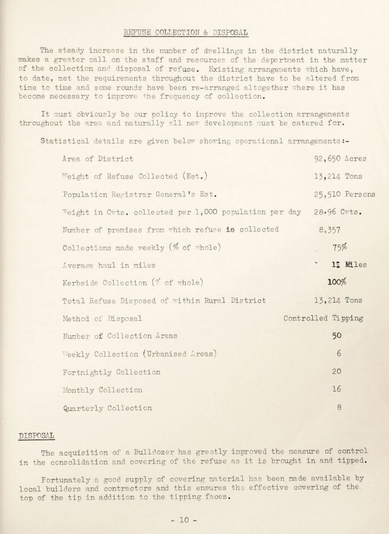 The steady increase in the number of dwellings in the district naturally makes a greater call on the staff and resources of the department in the matter of the collection and disposal of refuse. Existing arrangements which have, to date, met the requirements throughout the district have to be altered from time to time and some rounds have been re-arranged altogether xvhere it has become necessary to improve the frequency of collection. It must obviously be our policy to improve the collection arrangements throughout the area and naturally all new development must be catered for. Statistical details are given below showing operational arrangementss- Area of District T’reight of Refuse Collected (Est.) Population Registrar General’s Est. 92,65O Acres 13,214 Tons 259510 Persons ^eight in Cwts. collected per 1,000 population per day 28*96 Cwts. Number of premises from which refuse is collected Collections made weekly (rfo of whole) Average haul in miles Kerbside Collection of whole) Total Refuse Disposed of within Rural District Method of Disposal Number of Collection Areas ' eekly Collection (Urbanised Areas) 8,557 75/° IS Miles 100/o 13,214 Tons Controlled Tipping 50 6 Fortnightly Collection 20 Monthly Collection 16 Quarterly Collection 8 DISPOSAL The acquisition of a Bulldozer has greatly improved the measure of control in the consolidation and covering of the refuse as it is brought in and tipped. Fortunately a good supply of covering material has been made available by local builders and contractors and this ensures the effective covering of the top of the tip in addition to the tipping faces. - 10 -