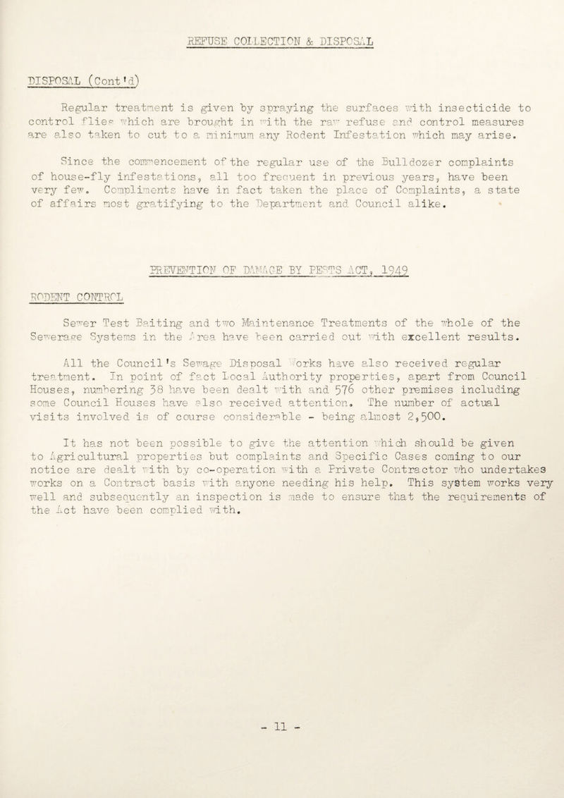 DISPOSAL (ContLi) Regular treatment is given by spraying the surfaces with insecticide to control flies which are brought in with the raT~ refuse and control measures are also taken to cut to a minimum any Rodent Infestation which may arise. Since the commencement of the regular use of the Bulldozer complaints of house-fly infestations, all too frequent in previous years, have been very few. Compliments have in fact taken the place of Complaints, a state of affairs most gratifying to the 'Department and Council alike. PREVENTION OF DAMAGE BY PE RODENT CONTROL Sewer Test Baiting and two Maintenance Treatments of the whole of the Sewerage Systems in the Brea have been carried out with excellent results. All the Councilfs Sewage Disposal forks have also received regular treatment. In point of fact Local Authority properties, apart from Council Houses, numbering 38 have been dealt with and 576 other premises including some Council Houses have also received attention. The number of actual visits involved, is of course considerable - being almost 2,500. It has not been possible to give the attention which should be given to Agricultural properties but complaints and Specific Cases coming to our notice are dealt with by co-operation with a Private Contractor who undertakes works on a Contract basis with auyone needing his help. This system works very well and subsequently an inspection is made to ensure that the requirements of the Act have been complied with.
