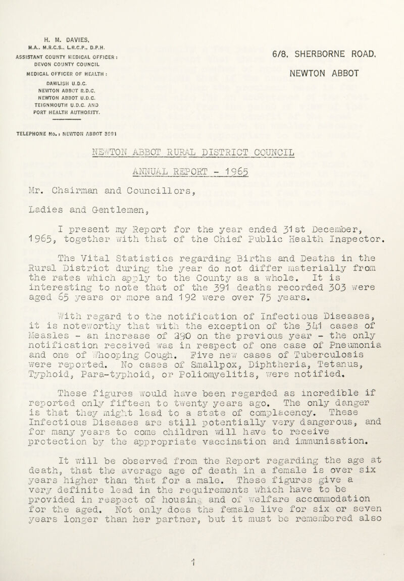 H. M. DAVIES, M.A., M.R.C.S., LR.C.P., D.P.H. ASSISTANT COUNTY MEDICAL OFFICER DEVON COUNTY COUNCIL MEDICAL OFFICER OF HEALTH : DAWL1SH U.D.C. NEWTON ABBOT R.D.C. NEWTON ABBOT U.D.C. TEIGNMOUTH U.D.C. AND PORT HEALTH AUTHORITY. 6/8. SHERBORNE ROAD, NEWTON ABBOT TELEPHONE NO. t NEWTON ABBOT 3991 NEKTON ABBOT RURAL DISTRICT COUNCIL ANNUAL REPORT - 1965 Mr. Chairman and Councillors Ladies and Gentlemen I present my Report for the year ended. 31 st December, 1965* together with that of the Chief Public Health Inspector, The Vital Statistics regarding Births and Deaths in the Rural District during the year do not differ materially from the rates which apply to the County as a whole. It is interesting to note that of the 391 deaths recorded 303 were aged 65 years or more and 192 were over 75 years. w ith regard to not ificat ion of Infectious Diseases it U ne XAU U J. J LOOXU JL. UU X_/X 1JIU X/U U J. U UU is noteworthy that with the exception of the 341 cases of Measles - an increase of 2-30 on the previous year - the only notification received was in respect of one case of Pneumonia and one of /hooping Cough. Five new cases of Tuberculosis were reported. No cases of Smallpox, Diphtheria, Tetanus, Typhoid, Para-typhoid, or Poliomyelitis, were notified,. These figures would have been regarded as incredible if reported only fifteen to twenty years ago. The only danger is that they might lead to a state of complacency. These Infectious Diseases are still potentially very dangerous, and for many years to come children will have to receive protection by the appropriate vaccination and immunisation* It will be observed from the Report regarding the age at death, that the average age of death in a female is over six years higher than that for a male. These figures give a very definite lead in the requirements which have to be provided in respect of housing and of 'welfare accommodation for the aged. Not only does the female live for six or seven years longer than her partner, but it must be remembered also