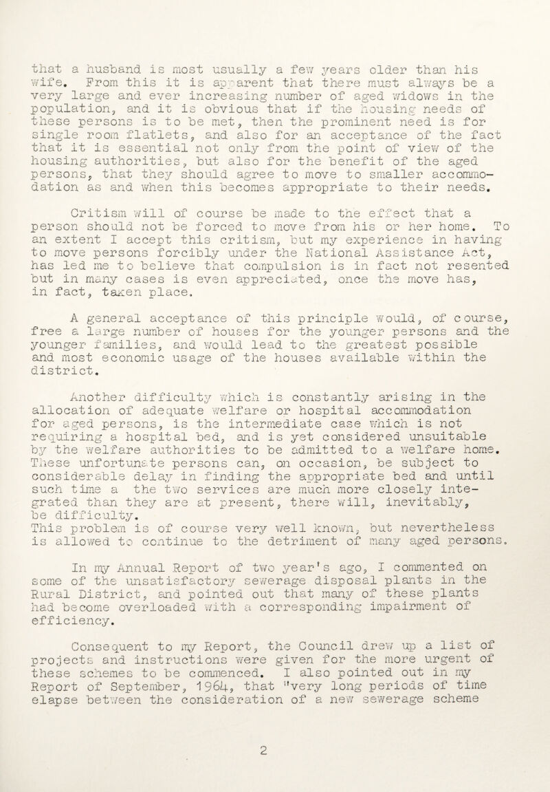 that a husband is most usually a few years older than his wife. Prom this it is apparent that there must always be a very large and ever increasing number of aged widows in the population* and it is obvious that if the housing needs of these persons is to be met* then the prominent need is for single room flatlets* and also for an acceptance of the fact that it is essential not only from the point of view of the housing authorities* but also for the benefit of the aged persons* that they should agree to move to smaller accommo¬ dation as and when this becomes appropriate to their needs. Critism will of course be made to the effect that a person should not be forced to move from his or her home. To an extent I accept this critism* but my experience in having to move persons forcibly under the National Assistance Act* has led me to believe that compulsion is in fact not resented but in many cases is even appreciated* once the move has* in fact* taxen place. A general acceptance of this principle would* of course* free a large number of houses for the younger persons and the younger families* and would lead to the greatest possible and most economic usage of the houses available within the district. Another difficulty which is constantly arising in the allocation of adequate welfare or hospital accommodation for aged persons* is the intermediate case which is not requiring a hospital bed* and is yet considered unsuitable by the welfare authorities to be admitted to a welfare home. These unfortunate persons can* on occasion* be subject to considerable delay in finding the appropriate bed and until such time a the two services are much more closely inte¬ grated than they are at present* there will* inevitably* be difficulty. This problem is of course very well known* but nevertheless is allowed to continue to the detriment of many aged persons. In my Annual Report of two year’s ago* I commented on some of the unsatisfactory sewerage disposal plants in the Rural District* and pointed out that many of these plants had become overloaded with a corresponding impairment of efficiency. Consequent to my Report* the Council drew up a list of projects and instructions were given for the more urgent of these schemes to be commenced. I also pointed out in my Report of September* 196U9 that ,fvery long periods of time elapse between the consideration of a new sewerage scheme 2