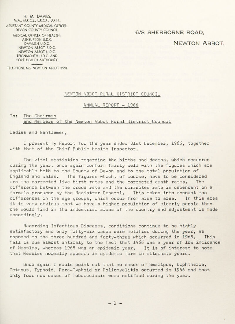 H. M. DAVIES, M.A., M.R.C.S., L.R.C.P., D.P.H., ASSISTANT COUNTY MEDICAL OFFICER : DEVON COUNTY COUNCIL. MEDICAL OFFICER OF HEALTH: ASHBURTON U.D.C. DAWLISH U.D.C. NEWTON ABBOT R.D.C. NEWTON ABBOT U.D.C. TEIGNMOUTH U.D.C. AND PORT HEALTH AUTHORITY 6/8 SHERBORNE ROAD, Newton Abbot. TELEPHONE No. NEWTON ABBOT 3991 NEWTON ABBOT RURAL DISTRICT COUNCIL ANNUAL REPORT - 1966 To: The Chairman and Members of the Newton Abbot Rural District Council Ladies and Gentlemen, I present my Report for the year ended 31st December, 1966, together with that of the Chief Public Health Inspector. The vital statistics regarding the births and deaths, which occurred during the year, once again conform fairly well with the figures which are applicable both to the County of Devon and to the total population of England and Wales. The figures which, of course, have to be considered are the corrected live birth rates and the corrected death rates. The difference between the crude rate and the corrected rate is dependent on a formula produced by the Registrar General. This takes into account the differences in the age groups, which occur from area to area. In this area it is very obvious that we have a higher population of elderly people than one would find in the industrial areas of the country and adjustment is made accordingly. Regarding Infectious Diseases, conditions continue to be highly satisfactory and only fifty-six cases were notified during the year, as opposed to the three hundred and forty-three which occurred in 1965. This fall is due almost entirely to the fact that 1966 was a year of low incidence of Measles, whereas 1965 was an epidemic year. It is of interest to note that Measles normally appears in epidemic form in alternate years. Once again I would point out that no cases of Smallpox, Diphtheria, Tetanus, Typhoid, Para-Typhoid or Poliomyelitis occurred in 1966 and that only four new cases of Tuberculosis were notified during the year. 1