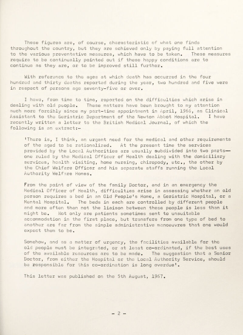 These figures are, of course, characteristic of what one finds throughout the country, but they are achieved only by paying full attention to the various preventative measures, which have to be taken. These measures require to be continually pointed out if these happy conditions are to continue as they are, or to be improved still further. With reference to the ages at which death has occurred in the four hundred and thirty deaths reported during the year, two hundred and five were in respect of persons age seventy-five or over. I have, from time to time, reported on the difficulties which arise in dealing with old people. These matters have been brought to my attention much more forcibly since my part-time appointment in April, 1966, as Clinical Assistant to the Geriatric Department of the Newton Abbot Hospital. I have recently written a letter to the British Medical Journal, of which the following is an extract:- ’There is, I think, an urgent need for the medical and other requirements of the aged to be rationalized. At the present time the services provided by the Local Authorities are usually subdivided into two parts— one ruled by the Medical Officer of Health dealing with the domiciliary services, health visiting, home nursing, chiropody, etc., the other by the Chief Welfare Officer and his separate staffs running the Local Authority Welfare Homes. From the point of view of the family Doctor, and in an emergency the Medical Officer of Health, difficulties arise in assessing whether an old person requires a bed in an Old People's Home, a Geriatric Hospital, or a Mental Hospital. The beds in each are controlled by different people and more often than not the liaison between these people is less than it might be. Not only are patients sometimes sent to unsuitable accommodation in the first place, but transfers from one type of bed to another are far from the simple administrative manoeuvres that one would expect them to be. Somehow, and as a matter of urgency, the facilities available for the old people must be integrated, or at least co-ordinated, if the best uses of the available resources are to be made. The suggestion that a Senior Doctor, from either the Hospital or the Local Authority Service, should be responsible for this co-ordination is long overdue’. This letter was published on the 5th August, 1967.