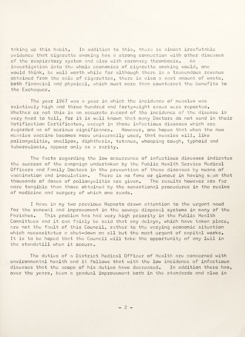 evidence that cigarette smoking has a strong connection with other diseases of the respiratory system and also with coronary thrombosis. An investigation into the whole economics of cigarette smoking would, one would think, be well worth while for although there is a tremendous revenue obtained from the sale of cigarettes, there is also a vast amount of waste, both financial and physical, which must more than counteract the benefits to the Exchequer. The year 1967 was a year in which the incidence of measles was relatively high and three hundred and forty-eight cases were reported. Whether or not this is an accurate record of the incidence of the disease is very hard to tell, for it is well known that many Doctors do not send in their Notification Certificates, except in those infectious diseases which are regarded as of serious significance. However, one hopes that when the new measles vaccine becomes more universally used, that measles will, like poliomyelitis, smallpox, diphtheria, tetanus, whooping cough, typhoid and tuberculosis, appear only as a rarity. The facts regarding the low occurrence of infectious diseases indicates the success of the campaign undertaken by the Public Health Service Medical Officers and Family Doctors in the prevention of these diseases by means of vaccination and inoculation. There is no fame or glamour in having s^en that thousands of doses of poliomyelitis are given. The results however are far more tangible than those obtained by the sensational procedures in the realms of medicine and surgery of which one reads. I have in my two previous Reports drawn attention to the urgent need for the renewal and improvement in the sewage disposal systems in many of the Parishes. This problem has had very high priority in the Public Health Committees and it can fairly be said that any delays, which have taken place, are not the fault of this Council, rather to the varying economic situation which necessitates a shut-down on all but the most urgent of capital works. It is to be hoped that the Council will take the opportunity of any lull in the standstill when it occurs. The duties of a District Medical Officer of Health are concerned with environmental health and it follows that with the low incidence of infectious diseases that the scope of his duties have decreased. In addition there has, over the years, been a gradual improvement both in the standards and also in 2
