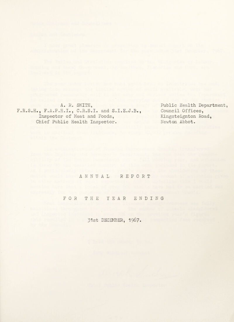 A. R. SMITH, F.R.S.H., F.A.P.H.I., C.R.S.I. and S.I.E.J.B., Inspector of Meat and Foods, Chief Public Health Inspector. Public Health Department, Council Offices, Kingsteignton Road, Newton Abbot. ANNUAL REPORT FOR THE YEAR ENDING 31st DECEMBER, 196?.