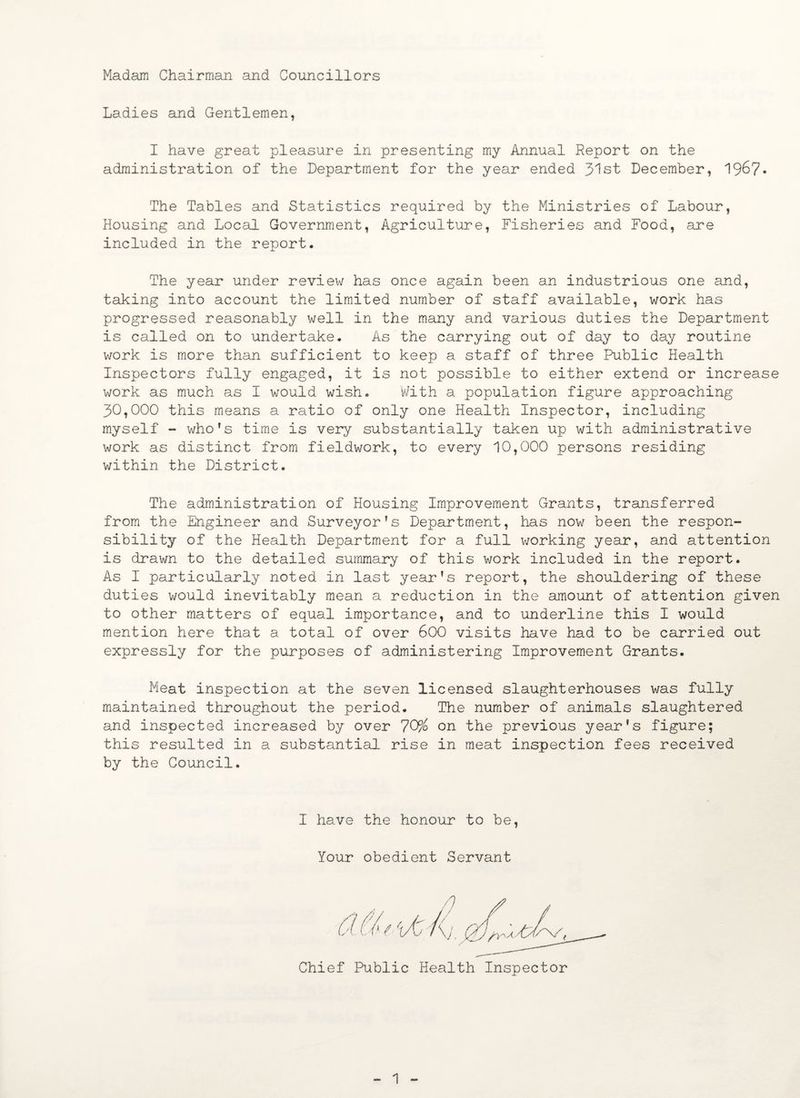 Madam Chairman and Councillors Ladies and Gentlemen, I have great pleasure in presenting my Annual Report on the administration of the Department for the year ended 31st December, 1967. The Tables and Statistics required by the Ministries of Labour, Housing and Local Government, Agriculture, Fisheries and Food, are included in the report. The year under review has once again been an industrious one and, taking into account the limited number of staff available, work has progressed reasonably well in the many and various duties the Department is called on to undertake. As the carrying out of day to day routine work is more than sufficient to keep a staff of three Public Health Inspectors fully engaged, it is not possible to either extend or increase work as much as I would wish. With a population figure approaching 30,000 this means a ratio of only one Health Inspector, including myself - who’s time is very substantially taken up with administrative work as distinct from fieldwork, to every 10,000 persons residing within the District. The administration of Housing Improvement Grants, transferred from the Engineer and Surveyor’s Department, has now been the respon¬ sibility of the Health Department for a full working year, and attention is drawn to the detailed summary of this work included in the report. As I particularly noted in last year’s report, the shouldering of these duties would inevitably mean a reduction in the amount of attention given to other matters of equal importance, and to underline this I would mention here that a total of over 600 visits have had to be carried out expressly for the purposes of administering Improvement Grants. Meat inspection at the seven licensed slaughterhouses was fully maintained throughout the period. The number of animals slaughtered and inspected increased by over 70% on the previous year’s figure; this resulted in a substantial rise in meat inspection fees received by the Council. I have the honour to be, Your obedient Servant Chief Public Health Inspector 1