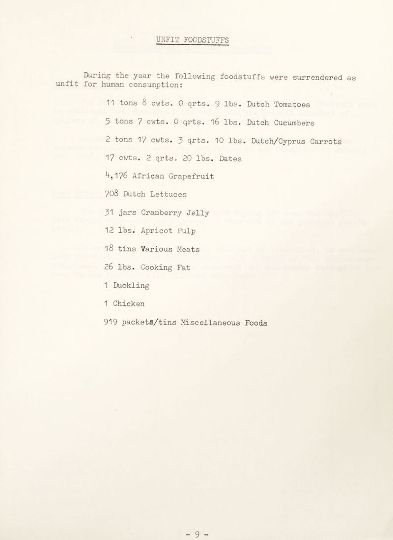 UNFIT FOODSTUFFS During the year the following foodstuffs were surrendered as unfit for human consumption: 11 tons 8 cwtSo 0 qrts. 9 lbs. Dutch Tomatoes 5 tons 7 cwts. 0 qrts. 16 lbs. Dutch Cucumbers 2 tons 1/ cwts. 3 qrts. 10 lbs. Dutch/Cyprus Carrots 17 cwts. 2 qrts. 20 lbs. Dates 4,176 African Grapefruit 708 Dutch Lettuces 31 jars Cranberry Jelly 12 lbs. Apricot Pulp 18 tins Various Meats 26 lbs. Cooking Fat 1 Duckling 1 Chicken 919 packeti/tins Miscellaneous Foods - 9 -