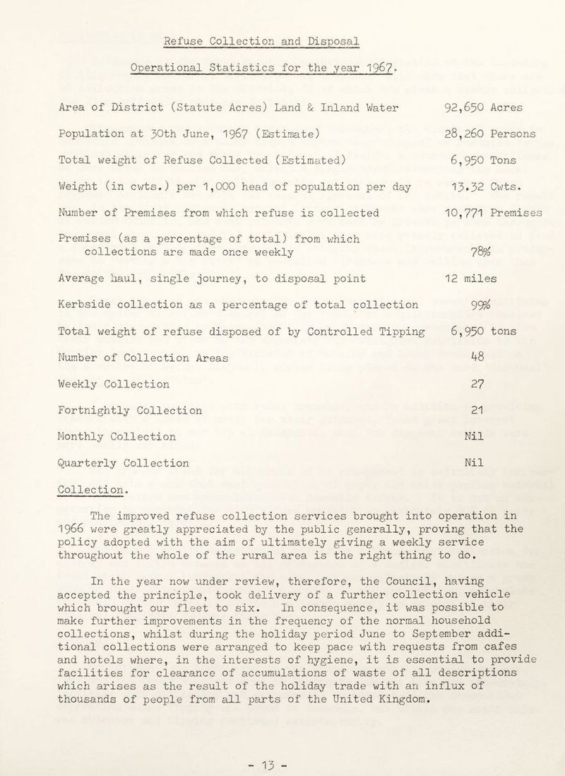 Refuse Collection and Disposal Operational Statistics for the year 1967* Area of District (Statute Acres) Land & Inland Water Population at JOth June, 196? (Estimate) Total weight of Refuse Collected (Estimated) Weight (in cwts.) per 1,000 head of population per day Number of Premises from which refuse is collected Premises (as a percentage of total) from which collections are made once weekly Average haul, single journey, to disposal point Kerbside collection as a percentage of total collection Total weight of refuse disposed of by Controlled Tipping Number of Collection Areas Weekly Collection Fortnightly Collection Monthly Collection Quarterly Collection 92,650 Acres 28,260 Persons 6,950 Tons 13*32 Cwts. 10,771 Premises 78% 12 miles 99% 6,950 tons 48 27 21 Nil Nil Collectiono The improved refuse collection services brought into operation in 1966 were greatly appreciated by the public generally, proving that the policy adopted with the aim of ultimately giving a weekly service throughout the whole of the rural area is the right thing to do. In the year now under review, therefore, the Council, having accepted the principle, took delivery of a further collection vehicle which brought our fleet to six. In consequence, it was possible to make further improvements in the frequency of the normal household collections, whilst during the holiday period June to September addi¬ tional collections were arranged to keep pace with requests from cafes and hotels where, in the interests of hygiene, it is essential to provide facilities for clearance of accumulations of waste of all descriptions which arises as the result of the holiday trade with an influx of thousands of people from all parts of the United Kingdom. - 13 -