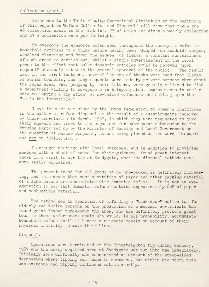 Collection (cont.) Reference to the Table showing Operational Statistics at the beginning of this report on Refuse Collection and Disposal’ will show that there are 48 collection areas in the district, 27 of which are given a weekly collection and 21 a collection once per fortnight,, To overcome the eyesores often seen throughout the county, I refer to household articles of a bulky nature having been dumped” on roadside verges, woodland clearings and over the hedges of fields, a constant surveillance of such areas is carried out, whilst a single advertisement in the local press to the effect that bulky domestic articles would be removed upon request obviously met with the general approval of the public. The result was, in the first instance, several letters of thanks were read from Clerks of Parish Councils, and many requests were made by private persons throughout the rural area, who, judging by their letters, were greatly relieved to find a department willing to co-operate in bringing about improvements in prefer¬ ence to waving a big stick at so-called offenders and calling upon them to do the impossible. Great interest was shown by the Devon Federation of Women’s Institutes in the matter of refuse disposal as the result of a questionnaire received by their secretaries in March, 19&7, in which they were requested to give their answers and views to the organiser for subsequent submission to the 'Working Party set up by the Minister of Housing and Local Government on the question of Refuse Disposal, stress being placed on the word ’Disposal’ and not on ’Collection’. I arranged meetings with local branches, and in addition to providing members with a sheet of notes for their guidance, found great interest shown in a visit to our tip at Sandygate, when the disposal methods were more easily explained. The present trend for all goods to be pre-packed is definitely increas¬ ing, and this means that vast quantities of paper and other packing material of a like nature are accumulated with domestic refuse. It is not an exa¬ ggeration to say that domestic refuse contains approximately 80% of paper and combustible material. The method now in operation of affording a back-door collection for elderly and infirm persons on the production of a medical certificate has found great favour throughout the area, and has definitely proved a great boon to those unfortunate souls who would, in all probability, accumulate household refuse until it became a nuisance merely on account of their physical inability to move their bins. Disposal. Operations were terminated at the Kingsteignton tip during January, 1967 and the newly acquired area at Sandygate was put into use immediately. Initially some difficulty was encountered on account of the steep-sided depression where tipping was bound to commence, but within one month this was overcome and tipping continued satisfactorily. - 14 -