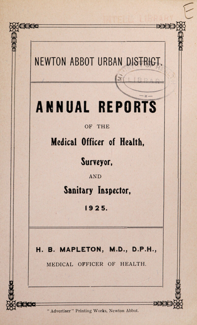 NEWTON ABBOT URBAN DISTRICT. ■ / (*(■ ftfBrvv . ■ ’ ‘ ANNUAL REPORTS OF THE Medical Officer of Health, Surveyor, AND Sanitary Inspector, 1925. H. B. MAPLETON, M.D., D.P.H., MEDICAL OFFICER OF HEALTH. go-sggg “ Advertiser ” Printing Works, Newton Abbot.
