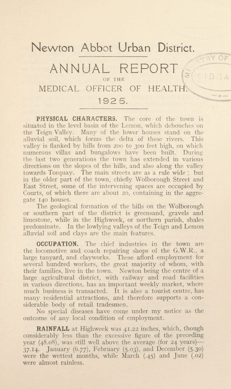ANNUAL REPORT •* OF THE MEDICAL OFFICER OF HEALTH. 1 92 5. PHYSICAL CHARACTERS. The core of the town is situated in the level basin of the Lemon, which debouches on the Teign Valley. Many of the lower houses stand on the alluvial soil, which forms the delta of these rivers. This valley is flanked by hills from 200 to 300 feet high, on which numerous villas and bungalows have been built. During the last two generations the town has extended in various directions on the slopes of the hills, and also along the valley towards Torquay. The main streets are as a rule wide ; but in the older part of the town, chiefly Wolborough Street and East Street, some of the intervening spaces are occupied by Courts, of which there are about 20, containing in the aggre¬ gate 140 houses. The geological formation of the hills on the Wolborough or southern part of the district is greensand, gravels and limestone, while in the Highweek, or northern parish, shales predominate. In the lowlying valleys of the Teign and Lemon alluvial soil and clays are the main features. OCCUPATION. The chief industries in the town are the locomotive and coach repairing shops of the G.W.R., a large tanyard, and clay works. These afford employment for several hundred workers, the great majority of whom, with their families, live in the town. Newton being the centre of a large agricultural district, with railway and road facilities in various directions, has an important weekly market, where much business is transacted. It is also a tourist centre, has many residential attractions, and therefore supports a con¬ siderable body of retail tradesmen. No special diseases have come under my notice as the outcome of any local condition of employment. RAINFALL at Highweek was 41.22 inches, which, though considerably less than the excessive figure of the preceding year (48.08), was still well above the average (for 24 years)—* 37.14. January (6.77), February (5.03), and December (5.30) were the wettest months, while March (.45) and June (.02) were almost rainless.