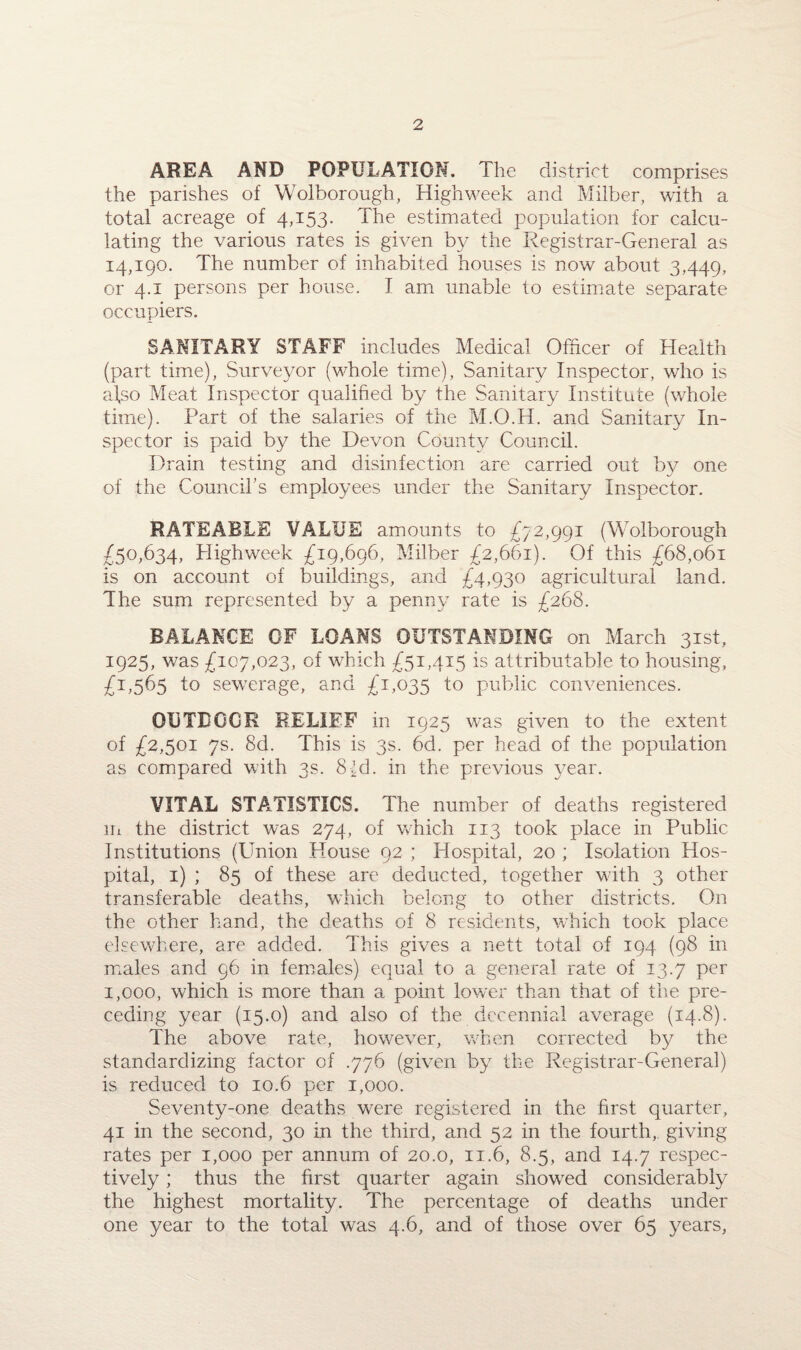 AREA AND POPULATION. The district comprises the parishes of Wolborough, Highweek and Milber, with a total acreage of 4,153. The estimated population for calcu¬ lating the various rates is given by the Registrar-General as 14,190. The number of inhabited houses is now about 3,449, or 4.1 persons per house. I am unable to estimate separate occupiers. SANITARY STAFF includes Medical Officer of Health (part time), Surveyor (whole time), Sanitary Inspector, who is a\so Meat Inspector qualified by the Sanitary Institute (whole time). Part of the salaries of the M.O.H. and Sanitary In¬ spector is paid by the Devon County Council. Drain testing and disinfection are carried out by one of the Council’s employees under the Sanitary Inspector. RATEABLE VALUE amounts to £72,991 (Wolborough £50,634, Highweek £19,696, Milber £2,661). Of this £68,061 is on account of buildings, and £4,930 agricultural land. The sum represented by a penny rate is £268. BALANCE OF LOANS OUTSTANDING on March 31st, 1925, was £107,023, of which £51,415 is attributable to housing, £1,565 to sewerage, and £1,035 1° public conveniences. OUTDOOR RELIEF in 1925 was given to the extent of £2,501 7s. 8d. This is 3s. 6d. per head of the population as compared with 3s. 8Id. in the previous year. VITAL STATISTICS. The number of deaths registered Hi the district was 274, of which 113 took place in Public Institutions (Union House 92 ; Hospital, 20 ; Isolation Hos¬ pital, 1) ; 85 of these are deducted, together with 3 other transferable deaths, which belong to other districts. On the other hand, the deaths of 8 residents, which took place elsewhere, are added. This gives a nett total of 194 (98 in males and 96 in females) equal to a general rate of 13.7 per 1,000, which is more than a point low^er than that of the pre¬ ceding year (15.0) and also of the decennial average (14.8). The above rate, however, when corrected by the standardizing factor of .776 (given by the Registrar-General) is reduced to 10.6 per 1,000. Seventy-one deaths were registered in the first quarter, 41 in the second, 30 in the third, and 52 in the fourth, giving rates per 1,000 per annum of 20.0, 11.6, 8.5, and 14.7 respec¬ tively ; thus the first quarter again showed considerably the highest mortality. The percentage of deaths under one year to the total was 4.6, and of those over 65 years,
