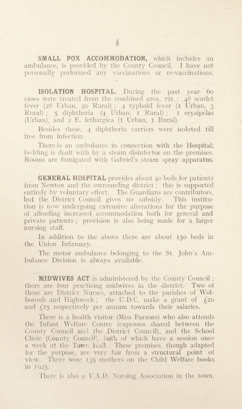 SMALL FOX ACCOMMODATION, which includes an ambulance, is provided by the County Council. I have not personally performed any vaccinations or re-vaccinations. ISOLATION HOSPITAL. During the past year 60 cases were treated from the combined area, viz. : 48 scarlet fever (28 Urban, 20 Rural) ; 4 typhoid fever (1 Urban, 3 Rural) ; 5 diphtheria (4 Urban, 1 Rural) ; 1 erysipelas (Urban), and 2 E. lethargica (1 Urban, 1 Rural). Besides these, 4 diphtheria carriers were isolated till free from infection. There is an ambulance in connection with the Hospital; bedding is dealt with by a steam disinfector on the premises. Rooms are fumigated with Gabriel’s steam spray apparatus. GENERAL HOSPITAL provides about 40 beds for patients from Newton and the surrounding district ; this is supported entirely by voluntary effort. The Guardians are contributors, but the District Council gives no subsidy. This institu¬ tion is now undergoing extensive alterations for the purpose of affording increased accommodation both for general and private patients ; provision is also being made for a larger nursing staff. In addition to the above there are about 150 beds in the Union Infirmary. The motor ambulance belonging to the St. John’s Am¬ bulance Division is always available. MIDWIVES ACT is administered by the Countv Council; there are four practising midwives in the district. Two of these are District Nurses, attached to the parishes of Wol- borouh and Highweek; the U.D.C. make a grant of £20 and J15 respectively per annum towards their salaries. There is a health visitor (Miss Parsons) who also attends the Infant Welfare Centre (expenses shared between the County Council and the District Council), and the School Clinic (County Council), both of which have a session once a week at the Town Hall. These premises, though adapted for the purpose, are very fair from a structural point of view. There were 135 mothers on the Child Welfare books in 1925. There is also a V.A.D. Nursing Association in the town.