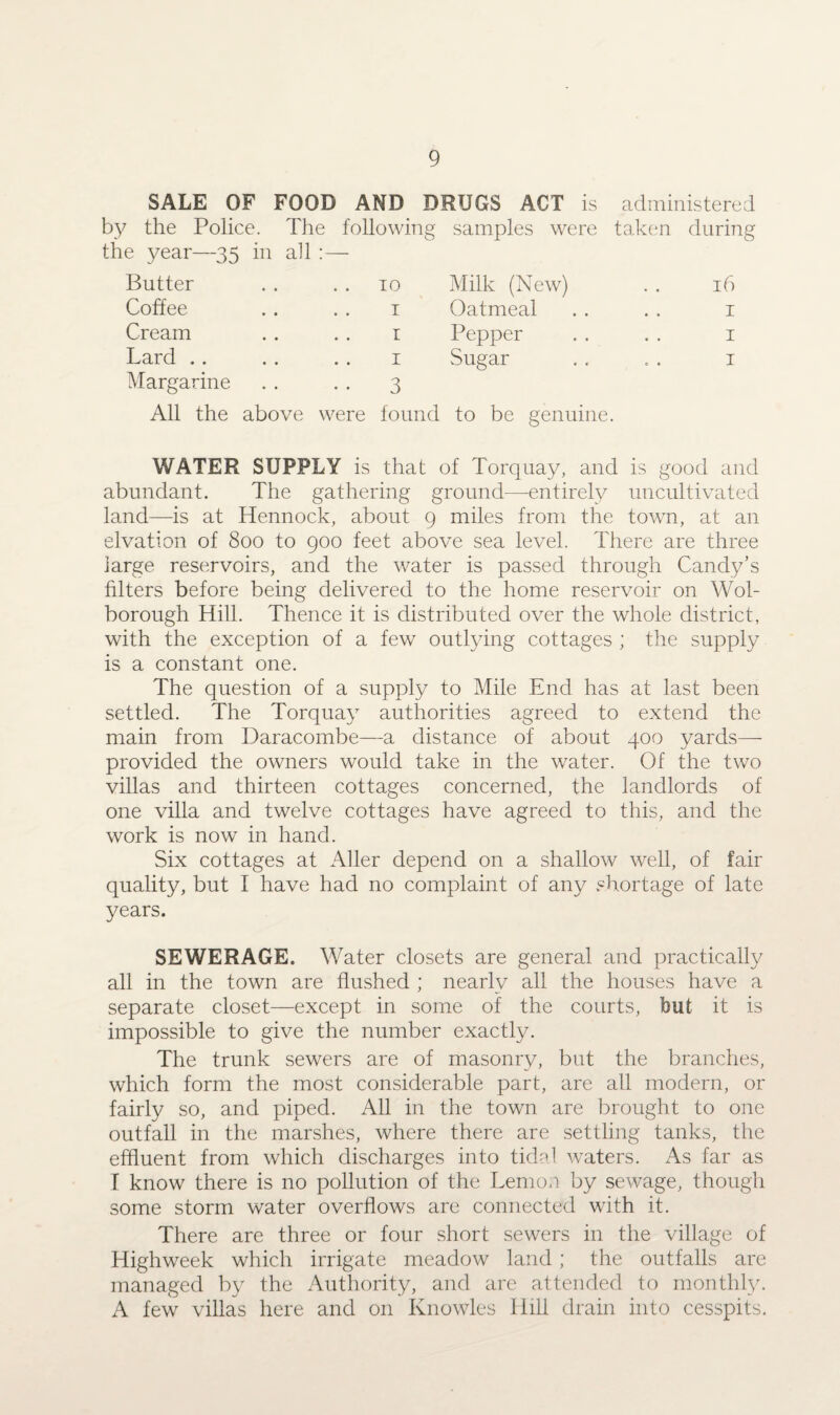 SALE OF FOOD AND DRUGS ACT is administered by the Police. The following samples were taken during the year—35 in all : — Butter Coffee Cream Lard . . Margarine 10 Milk (New) t Oatmeal r Pepper 1 Sugar 3 16 1 1 1 All the above were found to be genuine. WATER SUPPLY is that of Torquay, and is good and abundant. The gathering ground—-entirely uncultivated land—is at Hennock, about 9 miles from the town, at an elvation of 800 to 900 feet above sea level. There are three large reservoirs, and the water is passed through Candy’s filters before being delivered to the home reservoir on Wol- borough Hill. Thence it is distributed over the whole district, with the exception of a few outlying cottages ; the supply is a constant one. The question of a supply to Mile End has at last been settled. The Torquay authorities agreed to extend the main from Daracombe—a distance of about 400 yards— provided the owners would take in the water. Of the two villas and thirteen cottages concerned, the landlords of one villa and twelve cottages have agreed to this, and the work is now in hand. Six cottages at Aller depend on a shallow well, of fair quality, but I have had no complaint of any shortage of late years. SEWERAGE. Water closets are general and practically all in the town are flushed ; nearly all the houses have a separate closet—except in some of the courts, but it is impossible to give the number exactly. The trunk sewers are of masonry, but the branches, which form the most considerable part, are all modern, or fairly so, and piped. All in the town are brought to one outfall in the marshes, where there are settling tanks, the effluent from which discharges into tidal waters. As far as I know there is no pollution of the Lemon by sewage, though some storm water overflows are connected with it. There are three or four short sewers in the village of Highweek which irrigate meadow land; the outfalls are managed by the Authority, and are attended to monthly. A few villas here and on Knowles Hill drain into cesspits.